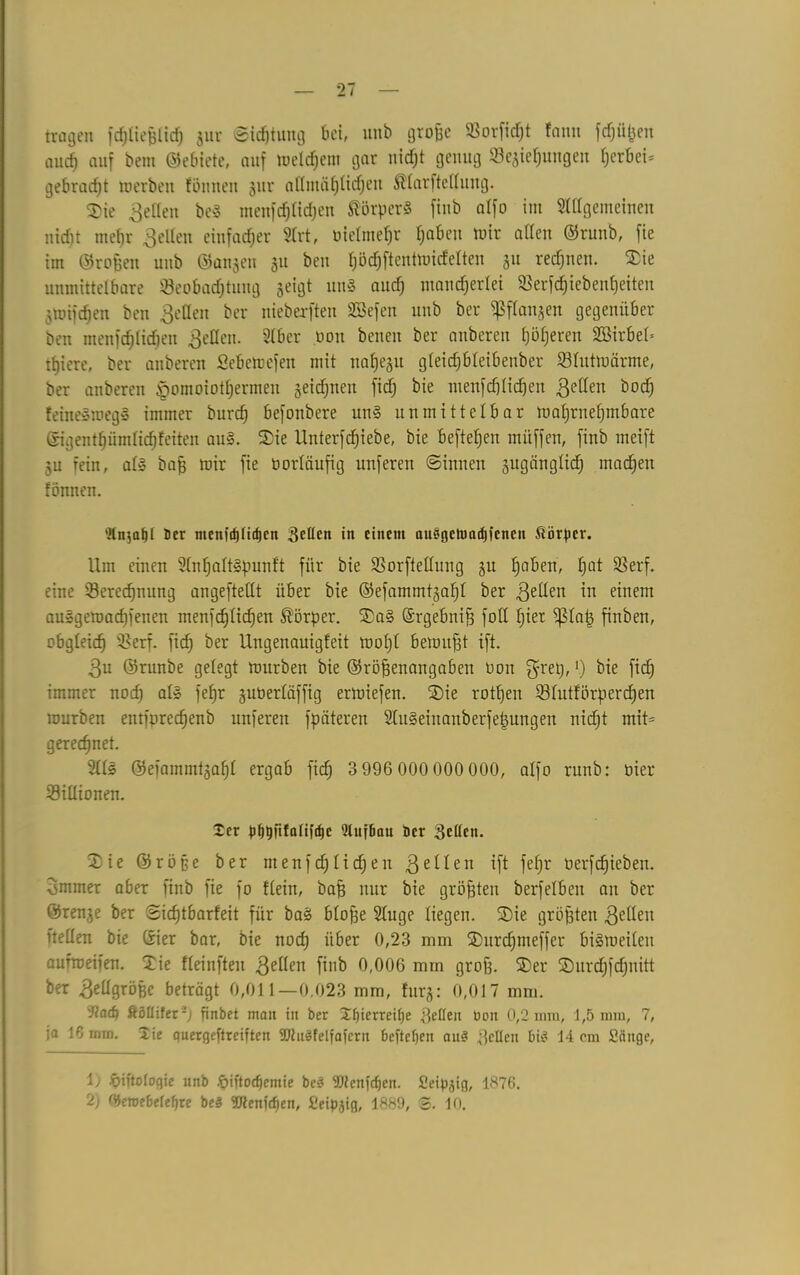 tragen föliefjiicf) gur ©idjtung bei, unb grobe Borficht fami fd^en aucf) auf bem ©ebiete, auf welchem gar nicf;t genug Beziehungen ()erbei= gebracht werben fönnen gur nttmä^lic^en Klarftefluitg. Sie fetten beS menfd)lid)en Körper« finb alfo im Allgemeinen nid)t mef)r gellen einfacher Art, üietme^r haben wir allen ©runb, fie im ©ro&en unb ©äugen gu ben bödjftentwidclten 51t rechnen. Sie unmittelbare Beobachtung geigt «nS and} mancherlei Berfd)iebenl)eiten gmifcpen ben ßellen ber nieberften SBefen unb ber ^flangen gegenüber ben menschlichen gellen. Aber pon benen ber anberen höheren S33irbet= tfjiere, ber anberen Sebewefen mit na£je§u gleicfjbleibenber Blutwärme, ber anberen §omoiothermeu geidjnen fid) bie menfchlichen fetten bod) feineSmegS immer burch befonbere uns unmittelbar wahrnehmbare ©igenthümlichfeiten au». Sie Unterfdhiebe, bie beftehen muffen, finb meift gu rein, als bab wir fie üorläufig unferen ©innen gugänglid) machen fönnen. Änjafjl Der menfrf)liif)en gellen in einem ausgetuadncnen Körper. Um einen AnhaltSpunft für bie Borfteüung gu hoben, hQ* Berf. eine Berechnung angeftetlt über bie ©efammtgaht ber gellen in einem ausgewachsenen menschlichen Körper. SaS Grgebnib fott hier ^fap finben, obgleich Berf. fid; ber Ungenauigfeit wohl bewußt ift. 3u ©runbe gelegt würben bie ©röbenangaben üon $ret), >.) bie fid) immer nod) als fehr gutierläffig erwiefen. Sie rothen Blutförperdhen würben entfpredheub unferen fpäteren AitSeinanberfefjungen nicht mit= gerechnet. Als ©efammtgahl ergab fiel) 3 996 000 000 000, alfo runb: oier Billionen. £cr pppfifaliftpc Qluffiau Der gellen. Sie ©rö§e ber menfdjlidjen 3eilen ift fefjr üerfdjieben. grnmer aber finb fie fo flein, bab nur bie gröbteu berfelbeu au ber ©renge ber ©icfjtbarfeit für baS blobe Auge liegen. Sie gröbteu gellen ftellen bie Gier bar, bie nod) über 0,23 mm Surcpmeffer bisweilen aufweifeu. Sie fleinften gellen finb 0,006 mm grob. Ser Surdjfdjuitt ber Bellgrößc beträgt 0,011 — 0,023 mm, furg: 0,017 mm. 'Jcad) ftöllifer-) finbet mau in ber Jfjierreifje gellen Don 0,2 mm, 1,5 mm, 7, ja 16mm. lie quergeftreiften SJhtSfelfafern befielen au8 gellen bis 14 cm Sänge, 1) öiftologie nnb .ÖMtodjemie beS SRenfdjen. Seipjig, 1876. 2) ülenjebelefjre beS SRenjcfjen, Seipjig, 1889, 3. 10.