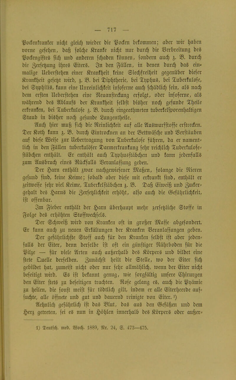 Sßodettfrattfer itirfjt gteid; lieber bie Sßocfen befommen; aber mir f;abeit oorne gefeiert, baff fofd;e Traufe nid)t nur burd; bte Verbreitung beS s$odengifteS ficf> unb anberen fd;aben fönnen, fonbern and) g. V. burd; bie ßerfepung ifjreö SiterS. Sn ben Ratten, in beneit bitrcf) baS ein* matige Ucberftelfcn einer ®ranff)eit feine Sied;freil)eit gegenüber biefer £ranff;eit gefegt mirb, g. 23. bei ©ipf)t(;erie, bei ©t;pf;uS, bei ©uberfutofe, bei St;pf;i(iS, fann eine Unreinficfffett infoferne aud; frfjäblicf) fein, atS nad) betn erften lleberfteffen eine 9?euanftecfung erfolgt, ober infoferne, als roiifjrenb beS 2fbfaufS ber ®ranff;eit felbft bisher nod; gefunbe ©fjeite erfranfen, bei ©uberfutofe g. V. burcf) eingeatt;meten tuberfeffporenf;attigen Staub in bisher nod; gefunbe Sungentfyeite. 2(ud) fjier muff fid; bie 9?eintid;feit auf ade StuSttmrfftoffe erftreden, ©er $otf) fann g. V. bitrcf Sintrodnen an ber Vettmäfcfje unb Verftöuben auf biefe SBeife gur Uebertragung öon ©uberfutofe führen, ba er nantent* lief) in ben gaffen tuberfntöfer ©armerfranfung fefjr reid;tid; ©uberfutofe* ftäbdfjen enthält. (Sr enthält aud; ©t;pt;usftäbd;en unb fann jebenfadS gurn StuSbrud; eines 9titdfadS Verantaffuug geben. ©er §arn entsaft groar nacfjgeraiefeuer 9Raffen, folange bie liieren gefnnb finb, feine Äeime; fobafb aber biefe mit erfranft finb, enthält er geitmeife feb»r oiet Meinte, ©uberfetftäbdfen g. V. ©aff Simeiff unb gudfer* gefjatt beS §arnS bie 3erfet$tid;feit er£)ö^t, atfo aud; bie @efät;rtid)feit, ift offenbar. Sm gteber enthält ber §arn überhaupt mel)r gerfeptid;e Stoffe in $otge beS ert;öl)ten StoffmedpetS. ©er Sdfmeiff mirb oon Äranfeit oft in großer dRaffe abgefonbert. Sr fann aud) gu neuen (Srfältungen ber Traufen Verantaffungen geben. ©er gefät;rtid;fte Stoff aud; für ben ßranfen fetbft ift aber jeben* fadS ber Siter, benn berfelbe ift oft ein günftiger 9täf;rboben für bie fßitge — für üiete 2trten aud; aufferlfatb beS Körpers unb bifbet eine ftete Suede berfefben. 3un^cf)ft fjeilt bie Stede, mo ber Siter fid; gebitbet fjat, gumeift nicfjt ober nur fefjr admiifjtid;, menit ber (Siter nid;t befeitigt mirb. SS ift befannt genug, mie forgfäftig unfere St;irurgen ben Siter ftets gu befeitigen trachten. fRofe gelang eS, aud; bie fßt;ätnie gu feiten, bie fonft meift für töbtficf) gilt, inbetn er ade Siterfjeerbe auf* fudfte, ade öffnete unb gut unb bauerub reinigte oon Siter.]) Sfefjntid; gefäfjrlid; ift baS 23tut, baS aus ben ©cfiiffeu unb bem tperg getreten, fei eS nun in §öt)ten innerhalb beS Ä'örperS ober anfser* 1) $eutfrf). meb. 23oc$. 1889, 9tr. 24, S. 473—475.