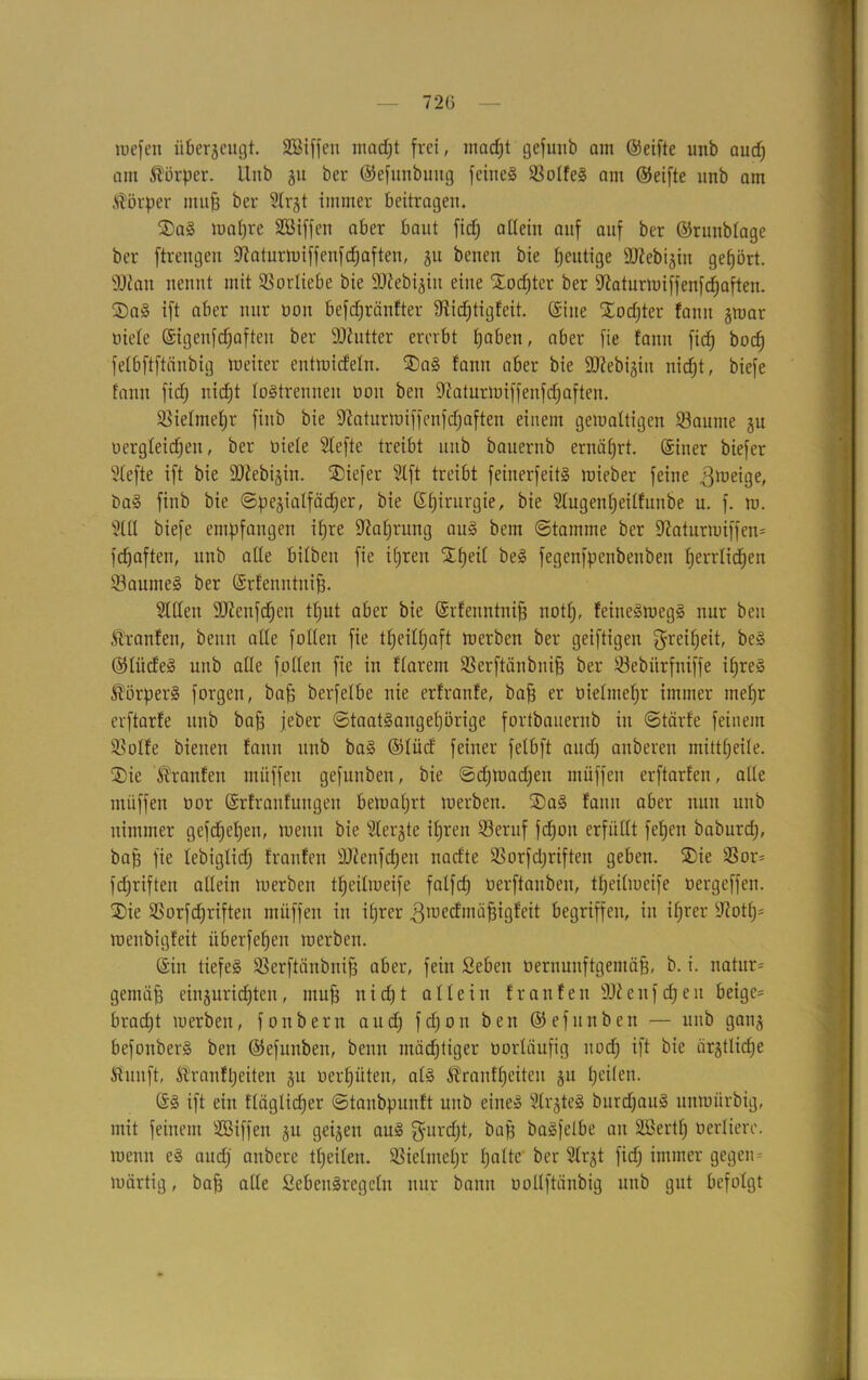 wefen überzeugt. SBiffeu madjt frei, madjt gefuttb am ©eifte unb audj am Körper. Unb $u ber ©efunbung feines SotfeS am ©eifte unb am Körper muff ber Slrgt immer beitragen. SaS waljre SSiffen aber baut ficf; atlein auf auf ber ©runbtage ber ftrengeu ÜKaturwiffenfdjaften, gu beneu bie heutige äftebijin gehört. 902an nennt mit Vorliebe bie 9J2ebi$in eine Sodjtcr ber 92aturwiffenfdjaften. SaS ift aber nur non befdjränfter 9iid)tigfeit. ©ine Sodjter fanu §war niete ©igenfcfjaften ber 9)2utter ererbt tjabeit, aber fie fann ficf) bocfj fetbftftcinbig weiter entwidetn. SaS fann aber bie 9J?ebigiu nidjt, biefe fann ficf; nidjt tostrennen non beit 92aturwiffenfdjaften. SSietmefjr fiitb bie ^aturwiffenfdjaften einem gemattigen Saunte ju Dergleichen, ber niete Stefte treibt unb bauernb ernötjrt. ©iner biefer Stefte ift bie äßebijin. Siefer Slft treibt feinerfeitS tuieber feine Zweige, baS finb bie ©pe^iatfädjer, bie ©Ijirurgie, bie Slugenfjeitfunbe u. f. m. 2ttt biefe empfangen itjre üftaljrung auS bem (Stamme ber Sftaturwiffen* fdjaften, unb atte bitben fie ifjren Sfjeit beS fegenfpenbenben tjerrtidjen SaunieS ber ©rfenntnifj. Sitten $D2enfdjen ttjut aber bie ©rfenntnifj notfj, feineSmegS nur beit franfen, beim atte fölten fie ttjeitljaft werben ber geiftigen $reifjeit, beS ©litdeS unb alle fotten fie in ftarcm Serftänbnifj ber Sebitrfniffe itjreS Körpers forgett, bajj berfetbe nie erfranfe, baff er öietmefjr immer inetjr erftarfe unb bafj jeber (Staatsangehörige fortbauernb in Stärfe feinem Sotfe bienen fann unb baS ©tücf feiner fetbft audj anberen mittfjeite. Sie Traufen miiffen gefunben, bie ©djwadjen ntüffeit erftarfen, atte miiffen nor ©rfraufungen bewahrt werben. SaS famt aber nun unb nimmer gefdjefjen, wenn bie Steifte ifjren Seruf fdjoit erfüllt fetjen baburcfj, bajj fie tebigtidj franfen DJtenfdjeu nacf'te Sorfdjriften geben. Sie Sor- fdjriften atlein werben tfjeitweife fatfcf) oerftanbeu, ttjeitweife öergeffen. Sie Sorfdjriften muffen in ifjrer ^tuecfmü^igfeit begriffen, in ifjrer 92otf)= wenbigfeit überfein werben. ©in tiefes Serftänbnifj aber, fein Seben Dernunftgentäfj, b. i. natitr= gemäfj einjuridjten, mufj nicf;t atteilt franfen 932enfcf)eit beige* bradjt werben, fottbertt audj fdjoit ben ©efttnben — unb ganj befonberS ben ©efunben, beim mächtiger üorläufig uod; ift bie ärgtlidje tftuuft, S'ranfljeitett §u üerfjüteu, atS Äranftjeiten ju feiten. ©S ift ein ftäglidjer ©tanbpunft unb eines StrjteS burdjauS unwürbig, mit feinem ÜBiffen 51t geijen auS gurdjt, bajj baSfelbe an SBertfj öerliere. wenn eS audj anbere ttjeiten. Sietmetjr fjatte ber Strgt ficf) immer gegen= wärtig, baff atte ßebenSregetn nur bann ooltftänbig unb gut befolgt