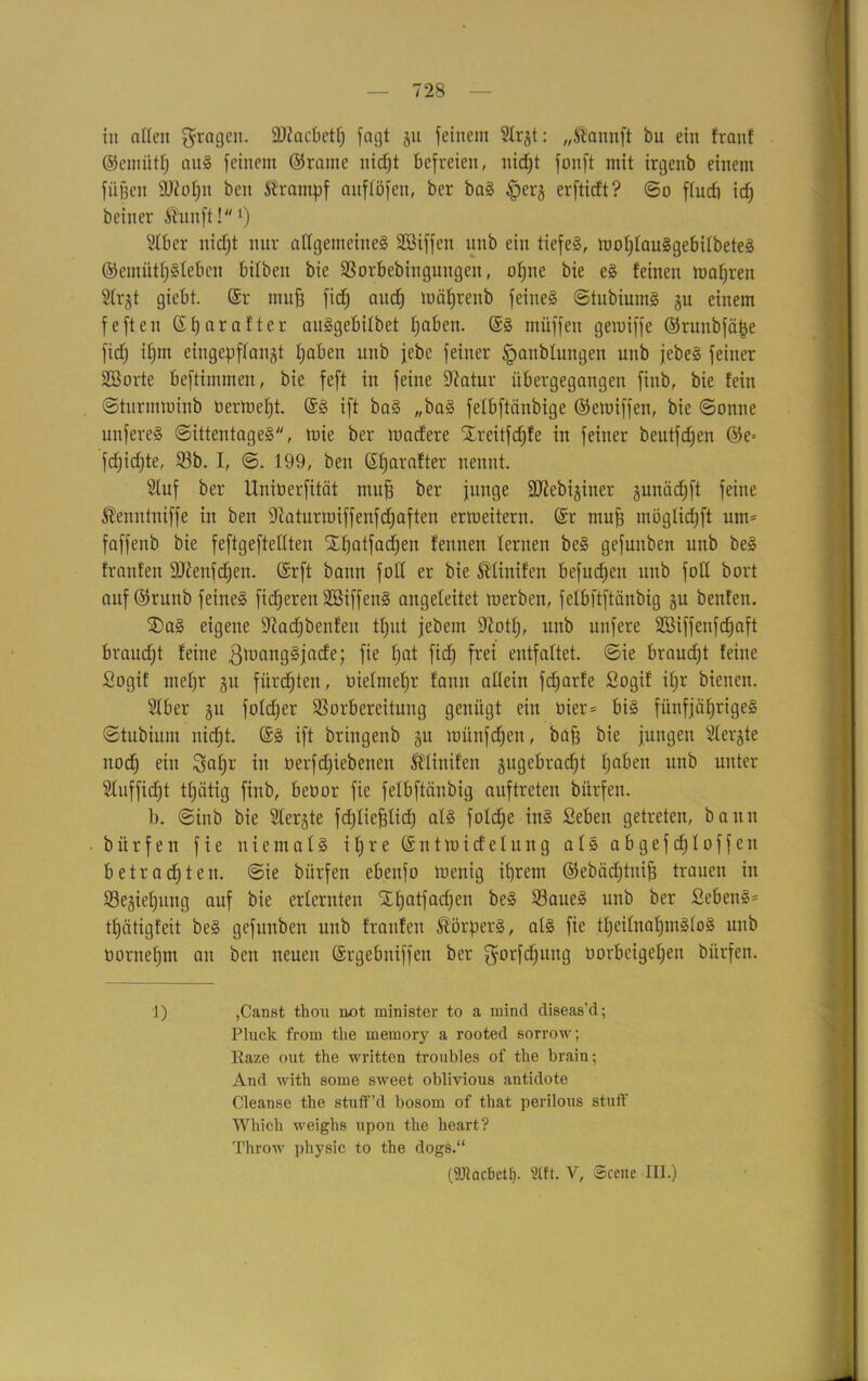 in allen 5rnÖC11- äftacbetfj fagt ju feinem Str^t: „föannft bu ein franf ©emüth aus feinem ©rame uidjt befreien, itidjt fonft mit irgenb einem füßeit Ü)ioü)u beit Krampf anftöfen, ber baS ^er^ erfticft? ©o ftucb id) beiner Äunft!1) Sfber itidjt nur allgemeines Söiffen unb ein tiefes, wofjlauSgebilbeteS ©einüttjSlebcn bilbeit bie Vorbebinguitgen, ot;ne bie eS feinen wahren Slrjt giebt. @r muß fidj audj mäßrenb feines ©tubiumS ju einem fefteu ßtjarafter auSgebitbet hoben. ©S muffen gewiffe ©runbfäße fidj if)m eingepftangt ßaben unb febc feiner <panblungen unb jebeS feiner SB orte beftimmen, bie feft in feine Sftatur übergegangen finb, bie fein ©turunuinb öertneßt. ©S ift baS „baS fefbftänbige ©ewiffen, bie ©onne unfercS ©ittentageS, tuie ber tnacfere Xreitfdjfe in feiner beutfdjen ®e= fdjidjte, 93b. I, ©. 199, beit ßfjarafter nennt. 2luf ber Unioerfität muß ber junge ÜDiebijiner gunädjft feine ®enntniffe in ben fftaturroiffenfdjaften ermeitern. ©r muß moglidjft um= faffenb bie feftgeftellten Sßatfad^en feitnen fernen beS gefunben unb beS franfeit äJienfdjen. ©rft bann fofl er bie Ädinifen befudjen unb foH bort auf ©ruitb feines fixeren SBiffenS angefeitet werben, fefbftftänbig §u benfen. ®aS eigene kadjbenfeit tljiit jebern üftotlj, unb unfere SüBiffenfdjaft braucht feine ßmaitgSjacfe; fie ßat fidj frei entfaltet, ©ie braucht feine Sogif mehr gtt fürdßten, oiefmeßr fann allein fdjarfe Sogif if)r bienen. Slber ju fofdjer Vorbereitung genügt ein tiier = bis fünfjähriges ©tubium nidjt. ©S ift bringenb gu münfdjen, baß bie jungen Slerjte nodj ein Staljr in öerfdjiebeneu Ädiitifen jugebradjt haben unb unter Sluffidjt tfjätig finb, beöor fie fefbftänbig auftreten bürfen. b. ©inb bie Sferjte fdjfießüdj afS fofdje ins Seben getreten, bann bürfen fie niemals ihre ©ntwicfelung afS abgefd;Ioffett betrachten, ©ie bürfen ebenfo wenig ihrem ©ebädjtuiß trauen in Vegiefjung auf bie erlernten Xhatfadjen beS 93aueS unb ber Bebens- tfjätigfeit beS gefunben uub franfeit Körpers, als fie tljeilnaljmSloS unb üornehm au ben neuen ©rgebniffeu ber gorfdjung üorbeigeljen bürfen. 1) ,Canst thou not minister to a mind diseas’d; Pluck from tlie memory a rooted sorrow; Raze out the written troubles of the brain; And with some sweet oblivious antidote Cleanse tbe stuff’d bosom of tliat perilous stuft' Wliicli weighs upon the heart? Throw pliysic to the dogs.“ (ÜJtcicbctt). 2lft. V, Scene III.)