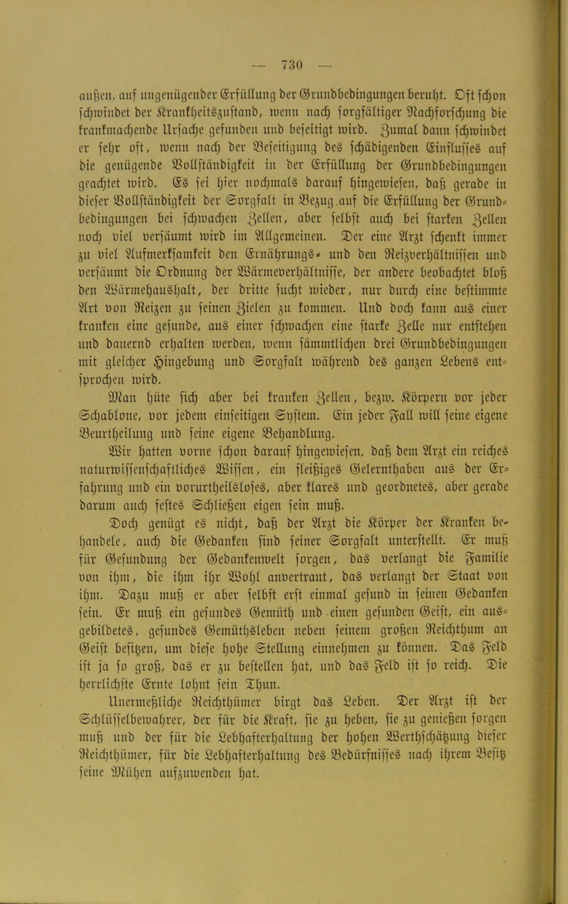 außen, auf ungenitgenber ©rfüllung ber ©runbbebingungen beruht. Oft fcßon fdjminbet ber ^ranfheitiguftanb, wenn nach forgfättiger fWachforfdjung bie franfmadjenbe Urfatf)e gefiutbeit imb befeitigt wirb. ßumal bann fdjtuiitbet er feljr oft, wenn nadj ber 53efeitigung bei fdjäbigenbcn ©influffei auf bie genügenbe 33ollftänbigfeit in ber ©rfüllung ber ©runbbebingungen gcadjtet tuirb. @i fei tjier nod;mat§ barauf hittgewiefen, bafa gerabe in biefer Sßollftänbigfeit ber (Sorgfalt in 23egug.auf bie Erfüllung ber ©runb* bebiugungen bei fdjwadjen gellen, aber felbft and) bei ftarfen gellen nodj nie! üerfäumt tuirb im Slllgemeineu. ©er eine Slrgt fdjenft immer gu oiel Slufmerffamfeit ben ©rnährungi* uub ben üieigoerhältniffen unb ucrfäitmt bie Orbnung ber SBärmeöerfjättniffe, ber anbere beobad;tet bloß ben 2Bärmef)auihalt, ber britte fndjt tuieber, nur burd) eine beftimmte 2lrt uoit Steigen gu feinen gieleu 51t tommen. Unb bod) tann aui einer trauten eine gefunbe, aui einer fcfjwadjen eine ftarfe gelle nur entließen unb bauernb erhalten werben, wenn fäntmtlidjen brei ©runbbebingungen mit gleicher Eingebung unb Sorgfatt wtifjrenb bei gangen Sebent ent= fprodjen wirb. ÜDian tjüte fidj aber bei trauten gellen, begw. Körpern üor feber Sdjablone, uor jebetn einfeitigen Stjftem. ©in jeber galt will feine eigene 23eurtf)eilung unb feine eigene S3et>anblung. Söir Ratten uorne fdjott barauf Jjingewiefen, baß bem Slrgt ein reicßei naturwiffenfdjaftlidjei SBiffen, ein fleißigei @elerntf)aben aui ber @r= fatjrung unb ein öorurtheililofei, aber flarei unb georbnetei, aber gerabe barum auch feftei Schließen eigen fein muff. ©od) genügt ei nid)t, baff ber Slrgt bie Körper ber Oranten bc- fjanbele, and) bie ©ebanten finb feiner (Sorgfalt unterftellt. ©r muff für ©efunbung ber ©ebanfenwelt forgeu, bai oerlangt bie Familie oon ißm, bie ifjm if;r 2Bof;l anbertraut, bai berlangt ber Staat 001t itjm. ©agu muß er aber felbft erft einmal gefunb in feinen ©ebanten fein, ©r muß ein gefunbei ©emütl) unb einen gefunben ©eift, ein aui* gebilbetei, gefunbei ©emütljilebeu neben feinem großen fReidjt^nm an ©eift befißeu, um biefe tjofje Stellung entnehmen gu tonnen. ©ai gelb ift ja fo groß, bai er gu beftellen Ijat, unb bai gelb ift fo reitf). ©ie f)errlid)fte ©rnte 10f;nt fein ©l)un. Unermeßliche 9teid)thümer birgt bai Seben. ©er 3lrgt ift ber Sdjlitffelbewaljrer, ber für bie Äraft, fie gu heben, fie gu genießen forgen muß unb ber für bie ßebhafterhaltung ber h°hen äöerthfdjäfjung biefer 9ieid)thiimer, für bie Sebßafterhaltimg bei Sßebürfftiffei nadj ißrent 93efiß feine äftiiljen aufgutoenben hat-