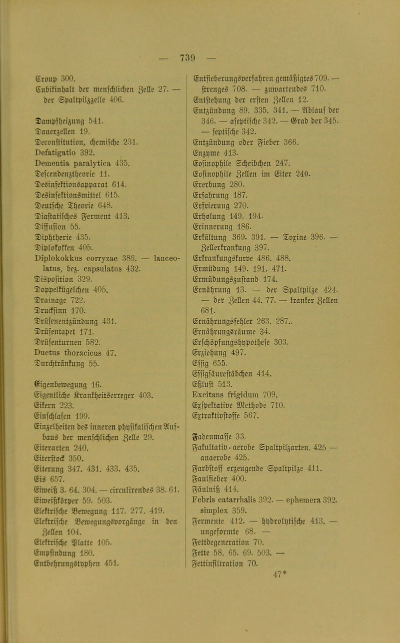 ©roup 300. ©ubifinfjalt ber tnenfdjttdjen Seile 27. — ber Spattpiljädle 406. $ampff)eijung 541. S'auerjellen 19. Seconftitutiou, c^emifcfje 231. Defatigatio 392. Dementia paralytica 435. Jefcenbenztfjeorie 11. ^elinfeftionlapparat 614. 3)elinfeftionlmittel 615. ®eutfcf)e Theorie 648. Siaftatifdjel germent 413. Siffufion 55. 2) ipf)tl)erie 435. SMplofoffen 405. Diplokokkus corryzae 386. — lanceo- latus, beg. capsulatus 432. ISilpofition 329. 3) oppelfügelcf)en 405. 2!ratnagc 722. Srucffinn 170. ^rüfenentäiinbung 431. 2)rüfentapet 171. Shrüfenturnen 582. Ductus thoracicus 47. 2urcf)tränfung 55. ©igenbemegung 16. CSigentficfie föranffjcitlerreger 403. (Sifern 223. ©infdjlafcn 199. einjel^eiten bei inneren pfjßfifalifd)en?luf= baul ber Tnenfdjlidjen Seile 29. eiterarten 240. ©iterftod 350. eiterung 347. 431. 433. 435. eil 657. ©itneiß 3. 64. 304. — rirculirenbel 38. 61. ©iroeißförper 59. 503. ©leftrifcfye SBetoegung 117. 277. 419. ©leftrifdje 93ett)eguttglPorgänge in bcn gellen 104. eieftrifdje glatte 105. empfinbung 180. ©ntbeljrangltppfjen 451. ©ittficberunglPerfaljren gcntäf3igtcl709. — ftrengel 708. — jmoartciibcl 710. eutfteljung ber erften Reifen 12. ©ntjimbung 89. 335. 341. — Ablauf ber 346. — afeptifdjc 342. — ©rab bcr 345. — feptifclje 342. entjünbung ober gieber 366. ©itzßme 413. ©ofittopf)ite (Scfjcibrfjen 247. ©ofinopfjile gellen im ©iter 240. ©rerbung 280. ©rfaljrung 187. ©rfrierung 270. ©rljolung 149. 194. ©rinncrung 186. ©rfaltung 369. 391. — Sollte 396. — Seflerfranfung 397. ©rfranfunglfurbe 486. 488. ©rmübung 149. 191. 471. ©rmübungljuftanb 174. ©rnäfjrung 13. — ber (Spaltpilze 424. — ber gellen 44. 77. — franfer gellen 681. ©rnciljrunglfeljler 263. 287.. ©rnaljrunglräume 34. ©rfdjöpfnngllißpotfjcfe 303. ©rzieljung 497. ©ffig 655. ©ffigfaureftabdjen 414. ©jjtuft 513. Excitans frigidum 709. ©i'fpeftatipe 9Dtctl)obe 710. ejtraftibftoffe 567. gabenmaffe 33. gafultatiö^aerobe (Spaltpilzarteu. 425 — anaerobe 425. garbftoff erzeugcnbe (Spaltpilze 411. gaulfieber 400. gaulnifj 414. Febris catarrhalis 392. — ephemcra 392. simplex 359. germente 412. — fjpbrolptifdje 413. — uttgeformte 68. — gcttbegcncratioii 70. gettc 58. 65. 69. 503. — gettinfiltration 70. 47*