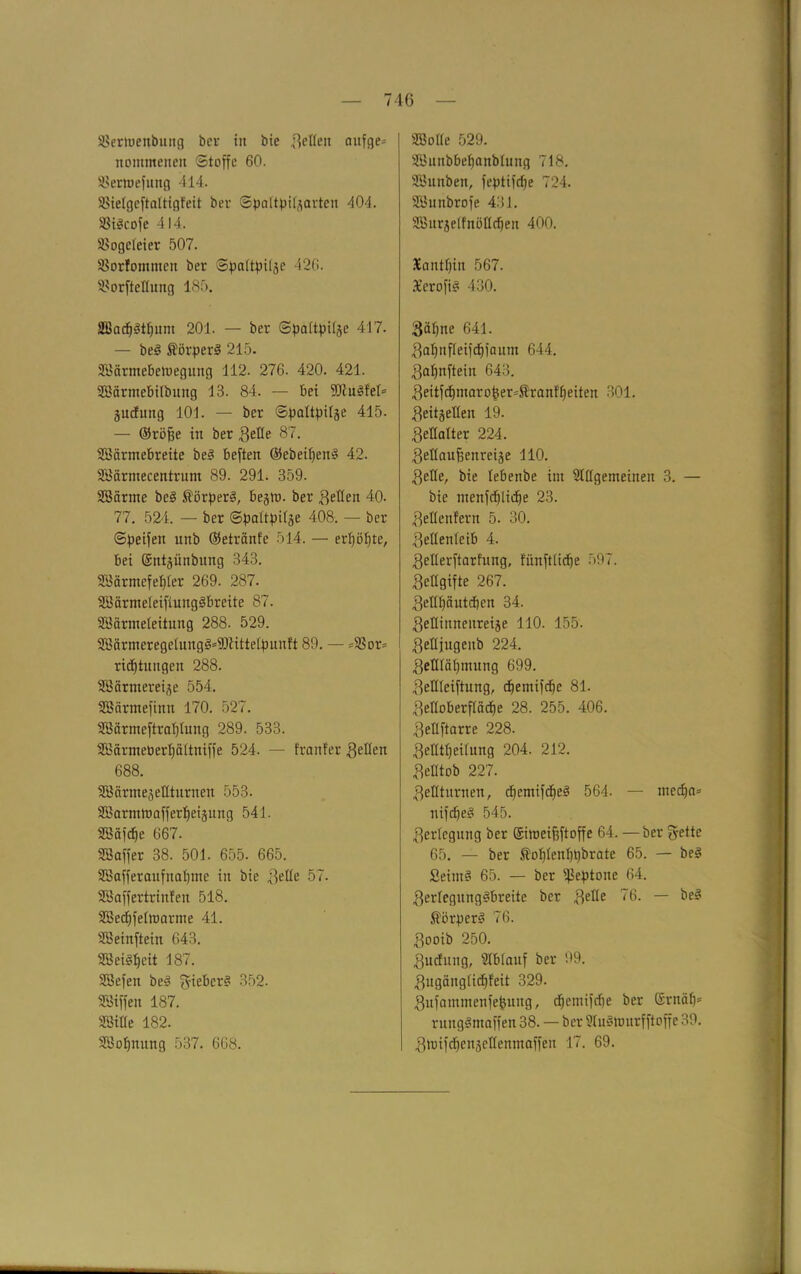 SSernjenbung ber in bie ließen onfge= nommenen Stoffe 60. SSerroefung 414. SSielgeftaltigfeit ber ©paltpilzarten 404. SSt^cofe 414. SBogcleier 507. SSorfontmen ber Spaltpilze 426. SBorfteßung 185. 8Bacf|§tljum 201. — ber Spaltpilze 417. — be3 ÄörperS 215. SBärmebetriegung 112. 276. 420. 421. SSärmebilbung 13. 84. — bei Sdlugfel* äudfimg 101. — ber Spaltpilze 415. — ©röffe in ber geße 87. SBärmebreite be§ beften ®ebeif)en§ 42. Söärmecentrum 89. 291. 359. SSärme be§ ßörperg, begtü. ber geßen 40. 77. 524. — ber Spaltpilze 408. — ber Speifen unb ©etränfe 514. — erfjölße, bei (Sntzünbitng 343. SBärmefefßer 269. 287. aöärmeleifiuugäbreite 87. SMrmeleitung 288. 529. 2öärmeregelung§=i0littelpunft 89. — =58or= ridjtniigen 288. Söärmereize 554. Söärmefinn 170. 527. SBärmeftraljlung 289. 533. HBärmeberljältniffe 524. — franfer gellen 688. iffiärmejeßturnen 553. SBarmtoafferfieizung 541. SBafdje 667. Sßaffer 38. 501. 655. 665. SBafferanfnalpne in bie geße 57. UBaffertrinfen 518. Söedjfeltoarrne 41. SBeinftein 643. SBeiSljcit 187. SBefen be3 gießcr? 352. SBiffen 187. SftSiße 182. 2t3of)nung 537. 668. SBoßc 529. SBnnbbefjanblung 718. SBunben, feptifdfe 724. SBunbrofe 431. Sffiurzelfnößdfen 400. Xanthin 567. 3£erofi§ 430. gäljne 641. galjnfleifdpamn 644. galfnftein 643. geitfcfpnarofeer^ranffjeiten 301. geitzeßen 19. geßalter 224. geßaußenreize 110. gelle, bie lebenbe im Stßgemeinen 3. — bie ntenfdjlidje 23. geßenfern 5. 30. geßenleib 4. geßerftarfung, fnnftlidje 597. geßgifte 267. geßl)äntd)en 34. geßinneitreize 110. 155. geßfugenb 224. geßlätpnnng 699. geßleiftung, d)emifdfe 81. geßoberfladje 28. 255. 406. geßftarre 228. gefitpeilung 204. 212. gefltob 227. geßtnrnen, djcmifcfie!? 564. — mccfja» nifdjee* 545. gerlcgnng ber ©imeifjftoffe 64. — ber fyette 65. — ber $ol)lenl)t)brate 65. — beS Seim§ 65. — ber Peptone 64. gerlegnng§breite ber geße 76. — be§ $ikper3 76. gooib 250. gudnng, Blblanf ber 99. gugänglidjfeit 329. gufammenfefcung, djemifdie ber ©rnäl)= rungSmaffen 38. — ber Sluätourfftoffe 39. groifcfjenzeßemnaffen 17. 69.