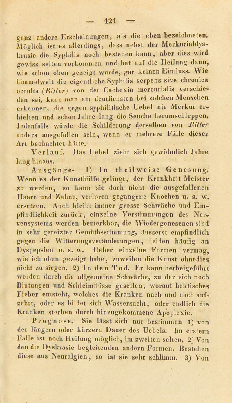 ganz andere Erschßiniingen, als die eben bezeichneten. Möglich ist es allerdings, dass nebst der Merkurialdys- krasie die Syijhilis noch bestehen kann, aber dies wird gewiss selten Vorkommen nnd hat auf die Heilung dann, ^r ie schon oben gezeigt wurde, gar keinen Einfluss. Wie iiimmehreit die eigentliche Syphilis serpens sive chronica occulta (li/'llcr) von der Cachexia inercurialis verschie- den sei, kann man am deutlichsten bei solchen Menschen erkennen, die gegen syphilitische Uebel nie Merkur er- hielten und schon Jahre lang die Seuche herumschleppen. Jedenfalls würde die Schilderung derselben von Jliltei' anders ausgefallen sein, w'enn er mehrere Fälle dieser Art beobachtet hätte, Verlauf. Das Uebel zieht sich gewöhnlich Jahre lang hinaus. Ausgänge- 1) In theil weise Genesung, Wenn es der Kunsthülfe gelingt, der Krankheit Meister zu werden, so kann sie doch nicht die ausgefallenen Haare und Zähne, verloren gegangene Knochen u. s. w, ersetzen. Auch bleibt immer grosse Schwäche und Em- pfindlichkeit zurück, einzelne Verstimmungen des Ner.. vensystems werden bemerkbar, die Wiedergenesenen sind in sehr gereizter Gemüthsslimmung, äusserst empfindlich gegen die Witterungsveränderungen, leiden häufig an Dyspepsien u, s. w. Ueber einzelne Formen vermag, wie ich oben gezeigt habe, zuweilen die Kunst ohnedies nicht zu siegen. 2) In den Tod. Er kann herbeigeführt weiden durch die allgemeine Schwäche, zu der sich noch Blutungen und Schleimflüsse gesellen, worauf hektisches Fieber entsteht, welches die Kranken nach und nach auf-r zehrt, oder es bildet sich Wassersucht, oder endlich die Kranken sterben durch hinzugekommene Apoplexie, Prognose, Sie lässt sich nur bestimmen 1) von der langem oder kurzem Dauer des Uebels. Im erstem Falle ist noch Heilung möglich, im zweiten selten. 2) Von den die Dyskrasie begleitenden andern Formen. Bestehen diese aus Neuralgien, so ist sie sehr schlimm. 3) Von