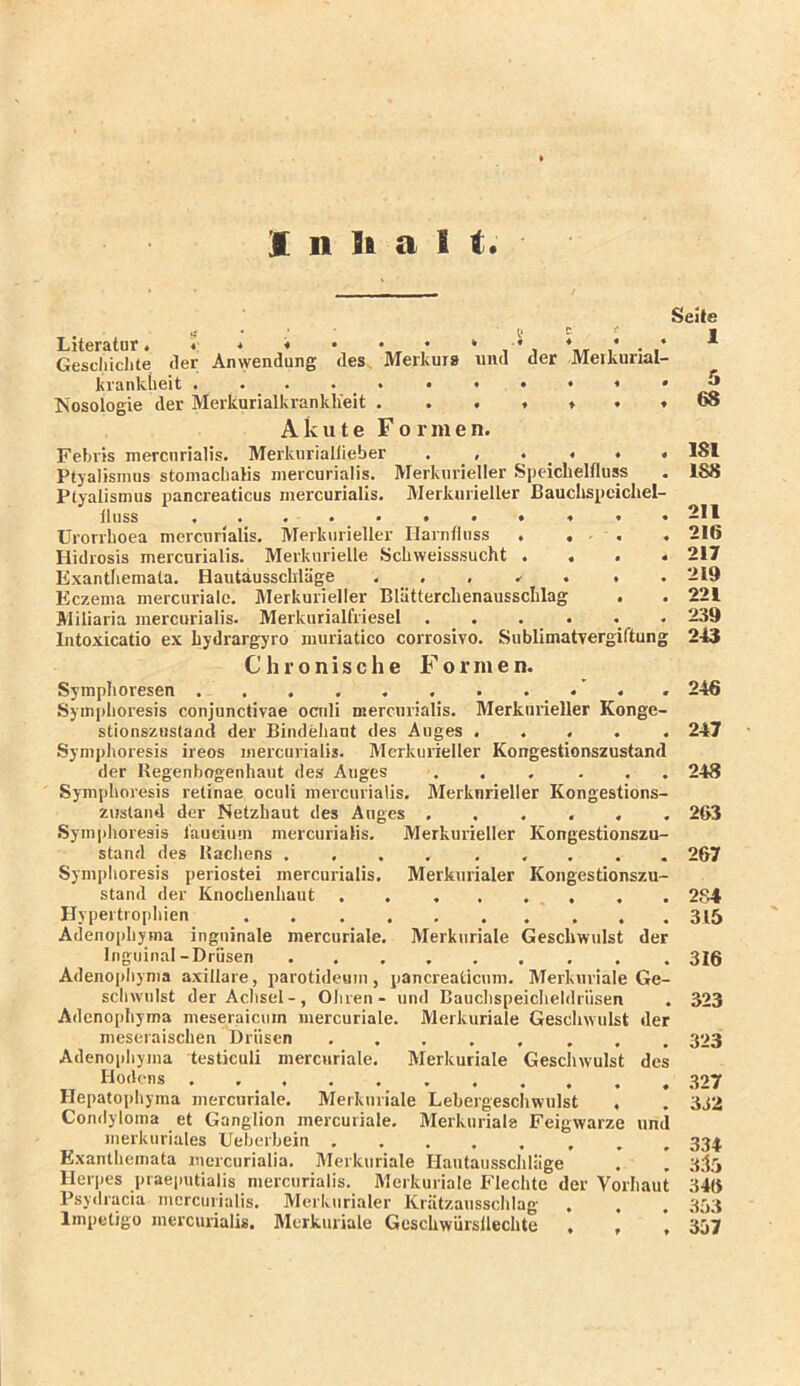 1 11 9i a 1 t. Literatur. * * * • * , Gescliiclite der Anwendung des. Merkurs und kranklieit Nosologie der MerkurialkrankKeit . . . Akute Formen. Seite der Meikurial- Febris mercnrialis. Merkuriallieber . , • • • • Ptyalismus stomaclialis inercurialis. Merkiirieller Speichelfluss Ptyalismus pancreaticus inercurialis. Merkurieller Bauclispeichel- lliiss Urorrhoea mercnrialis, Merkurieller Hainfluss . . • , . Hidrosis mercnrialis. Merknrielle Schweisssucht . . . < Exantliemata. Hautdusschiäge . . , .- . . Eczema mercurialc. Merkurieller Blätterclienausschlag . Miliaria inercurialis. Merkurialfriesel ...... Intoxicatio ex hydrargyro miiriatico corrosivo. Sublimatvergiftung 181 188 211 216 217 219 221 239 243 Chronische Formen. Symphoresen . . . . 246 Symphoresis conjunctivae ocnli mercnrialis. Merkurieller Konge- stionszustand der Bindehaut des Auges ..... 247 Symphoresis ireos inercurialis. Merkurieller Kongestionszustand der Kegenbogenhaut des Auges . . , . . . 248 Symphoresis retinae oculi mercnrialis. Merknrieller Kongestions- ziistaud der Netzhaut des Auges ...... 263 .Symplioresis l'aucium inercurialis, Merkurieller Kongestionszu- stand des Bacliens .... ..... 267 Symphoresis periostei mercnrialis. Merkurialer Kongestionszu- stand der Knochenhaut . . , . . , , . 2S4 Hypertrophien 315 Adenophyma inguinale mercuriale, Merkiiriale Geschwulst der Inguinal-Drüsen 316 Adenophyma axillare, parotideum , pancreaticum. Merkiiriale Ge- schwulst der Aclisel-, Ohren - und Bauclispeiclieldriisen . 323 Adenophyma meseraicuin mercuriale. Merkiiriale Geschwulst der meseraischen Drüsen 323 Adenophyma testiculi mercuriale. Merkuriale Gescliwulst des Ho'lt-ns 327 Hepatophyma mercuriale. Merkuriale Lebergeschwulst . . 3J2 Condyloma et Ganglion mercuriale, Merkuriale Feigwarze und merkuriales Ueberbein 334 Exantliemata mercurialia, Merkuriale Hautaussclilage . . 3.I5 Herpes praeputialis mercnrialis. Merkuriale Flechte der Vorhaut 346 Psydracia inercurialis. Merkurialer Krätzausschlag . , ’-iYi Impetigo inercurialis. Merkuriale Geschwürsilechte . , ’ 307