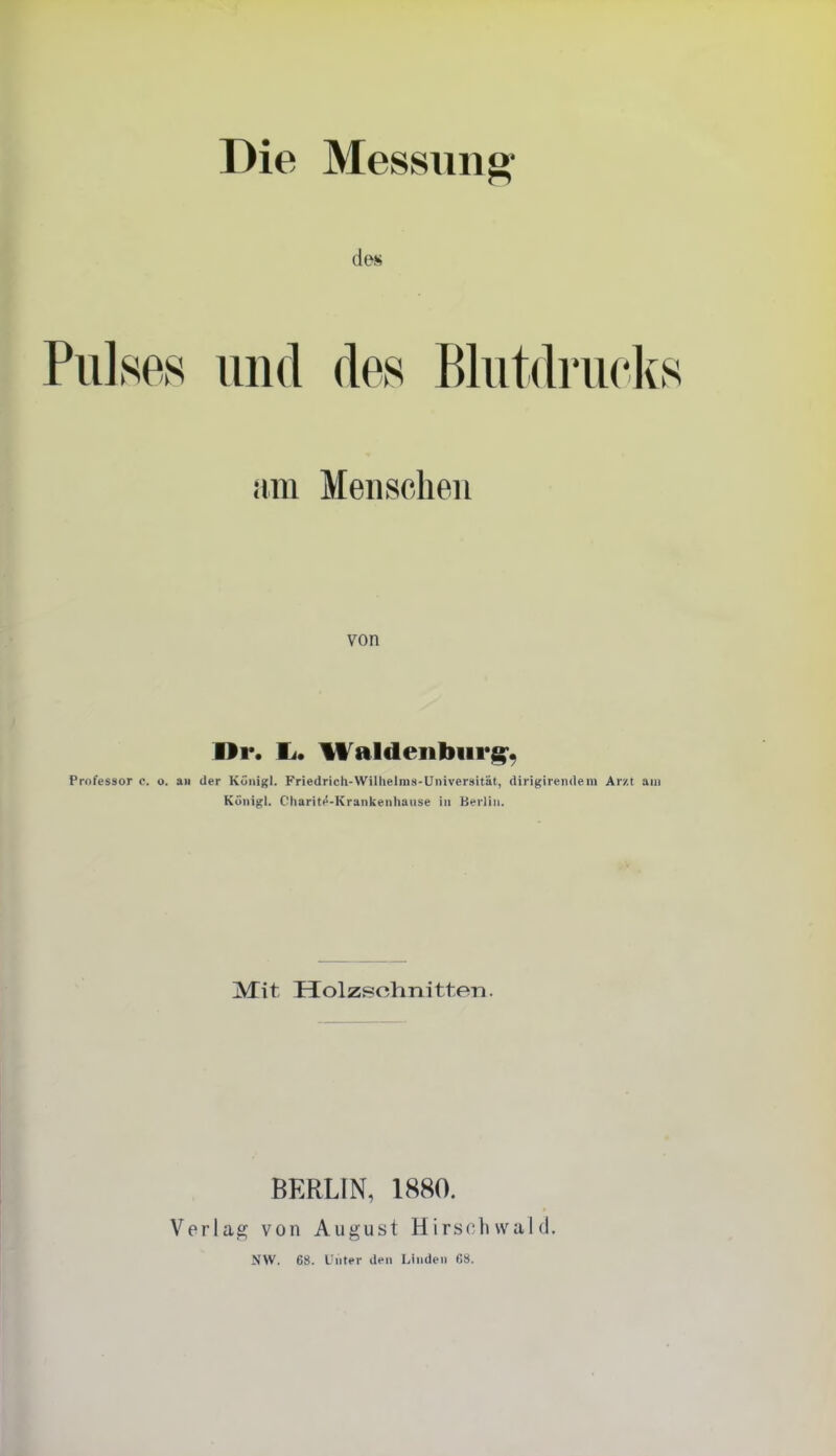 Die Messung Pulses und des Blutdrucks am Menschen von Dr. Ii. Waldenburg'^ rofessor c. o. aw der Küiiigl. Friedrich-Wilhelras-Universität, dirigirendem Arzt am Künigl. Charitfi-Krankeiihause in Berlin. jVTit Holzsohnitten. BERLIN, 1880. Verlag von August Hirsch wal d. NW. 68. l'uter den Linden C8.
