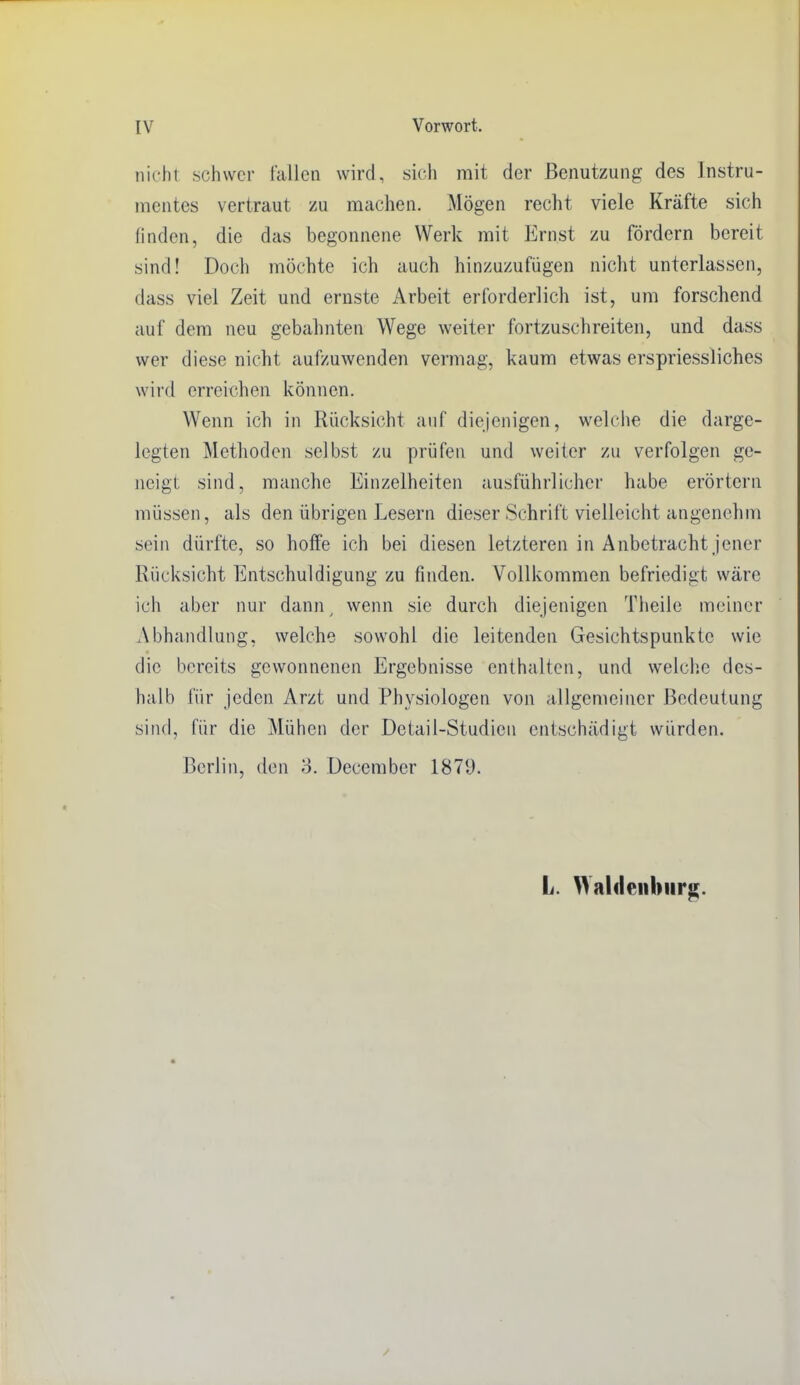nicht schwer fallen wird, sich mit der Benutzung des Instru- mentes vertraut zu raachen. Mögen recht viele Kräfte sich finden, die das begonnene Werk mit Ernst zu fördern bereit sind! Doch möchte ich auch hinzuzufügen nicht unterlassen, dass viel Zeit und ernste iVrbeit erforderlich ist, um forschend auf dem neu gebahnten Wege weiter fortzuschreiten, und dass wer diese nicht aufzuwenden vermag, kaum etwas erspriessliches wird erreichen können. Wenn ich in Rücksicht auf diejenigen, weh'he die darge- legten Methoden selbst zu prüfen und weiter zu verfolgen ge- neigt sind, manche Einzelheiten ausführlicher habe erörtern müssen, als den übrigen Lesern dieser Schrift vielleicht angenehm sein dürfte, so hoffe ich bei diesen letzteren in Anbetracht jener Rücksicht Entschuldigung zu finden. Vollkommen befriedigt wäre ich aber nur dann ^ wenn sie durch diejenigen Tiieile meiner Abhandlung, welche sowohl die leitenden Gesichtspunkte wie die bereits gewonnenen Ergebnisse enthalten, und welche des- halb für jeden Arzt und Physiologen von allgemeiner Bedeutung sind, für die Mühen der Detail-Studien entschädigt würden. Berlin, den o. December 1879. L. Waldenburg.