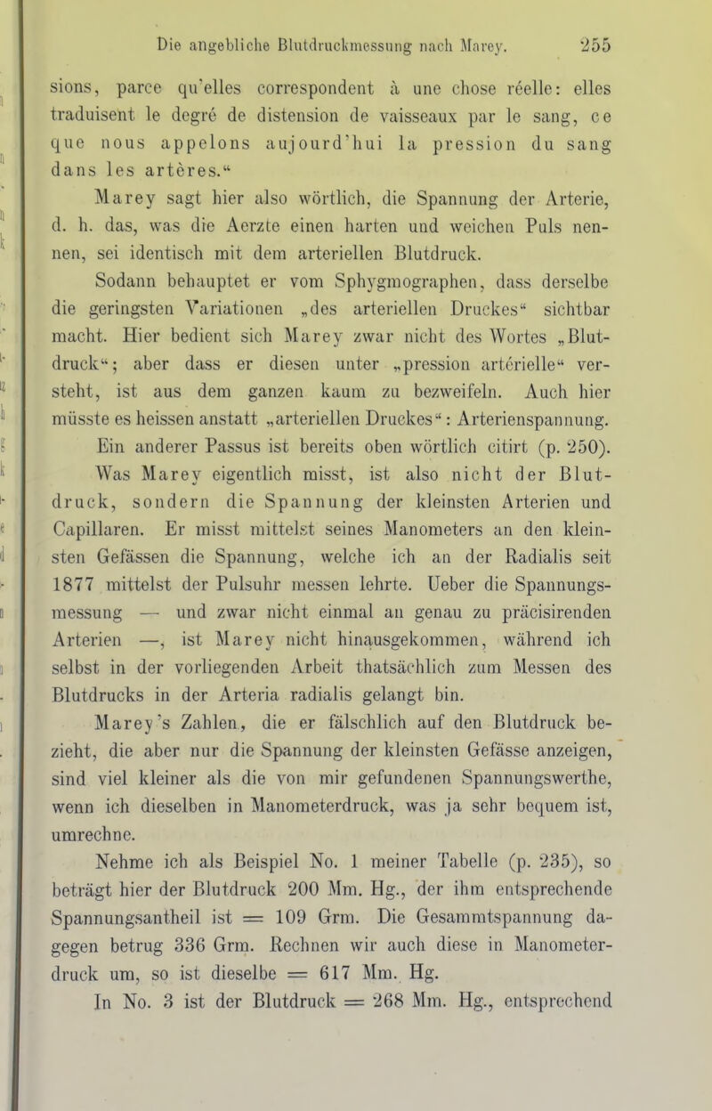sions, parce qirelles correspondent a une chose reelle: elles traduisent le dcgre de distension de vaisseaux par le sang, ce que nous appelons aujourd'hui la pression du sang dans les arteres. Marey sagt hier also wörtlich, die Spannung der Arterie, d. h. das, was die Aerzte einen harten und weichen Puls nen- nen, sei identisch mit dem arteriellen Blutdruck. Sodann behauptet er vom Sphygmographen, dass derselbe die geringsten Variationen „des arteriellen Druckes sichtbar macht. Hier bedient sich Marey zwar nicht des Wortes „Blut- druck ; aber dass er diesen unter „pression arterielle ver- steht, ist aus dem ganzen kaum zu bezweifeln. Auch hier müsste es heissen anstatt „arteriellen Druckes: Arterienspannung. Ein anderer Passus ist bereits oben wörtlich citirt (p. 250). Was Marey eigentlich misst, ist also nicht der Blut- druck, sondern die Spannung der kleinsten Arterien und Capillaren. Er misst mittelst seines Manometers an den klein- sten Gefässen die Spannung, welche ich an der Radialis seit 1877 mittelst der Pulsuhr messen lehrte, lieber die Spannungs- raessung — und zwar nicht einmal an genau zu präcisirenden Arterien —, ist Marey nicht hinausgekommen, während ich selbst in der vorliegenden Arbeit thatsächlich zum Messen des Blutdrucks in der Arteria radialis gelangt bin. Marey's Zahlen , die er fälschlich auf den Blutdruck be- zieht, die aber nur die Spannung der kleinsten Gefässe anzeigen, sind viel kleiner als die von mir gefundenen Spannungswerthe, wenn ich dieselben in Manometerdruck, was ja sehr bequem ist, umrechne. Nehme ich als Beispiel No. 1 meiner Tabelle (p. 235), so beträgt hier der Blutdruck 200 Mm. Hg., der ihm entsprechende Spannungsantheil ist = 109 Grm. Die Gesammtspannung da- gegen betrug 336 Grm. Rechnen wir auch diese in Manometer- druck um, so ist dieselbe = 617 Mm. Hg. In No. 3 ist der Blutdruck = 268 Mm. Hg., entsprechend