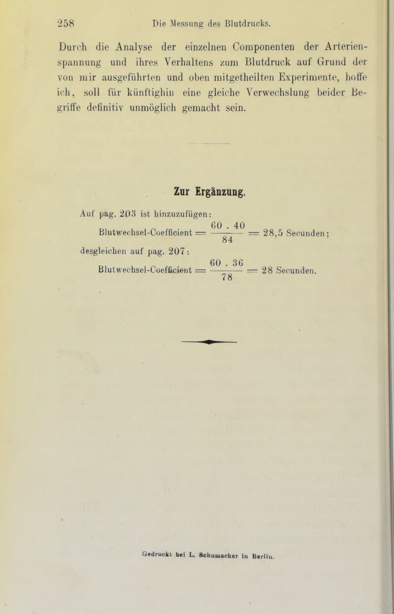 Durch die Analyse der einzelnen Componenten der Arterien- spannung und ihres Verhaltens zum Blutdruck auf Grund der von mir ausgeführten und oben mitgetheilten Experimente, hoffe ich, soll für künftighin eine gleiche Verwechslung beider Be- griffe definitiv unmöglich gemacht sein. Zur Ergänzung. Auf pag. 203 ist hinzuzufügen: Blutwechsel-Coefficient = 60 . 40 84 28,5 Secunden; desgleichen auf pag. 207: Blutwechsel-Coefficient = 60 . 36 78 28 Secunden. Gedruckt bei L. Schunjaoher in Berlin.
