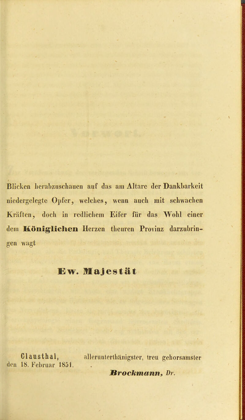 Blicken berabziischauen auf das am Altäre der Dankbarkeit nicdergelegte Opfer, welches, wenn auch mit schwachen Kräften, doch in redlichem Eifer für das Wohl einer dem Königlichen Herzen theuren Provinz darzubrin- gen wagt Ew. Majestät Clausthal, den 18. Februar 1851. allerunterthänigster, treu gehorsamster Brockmann, Dr.