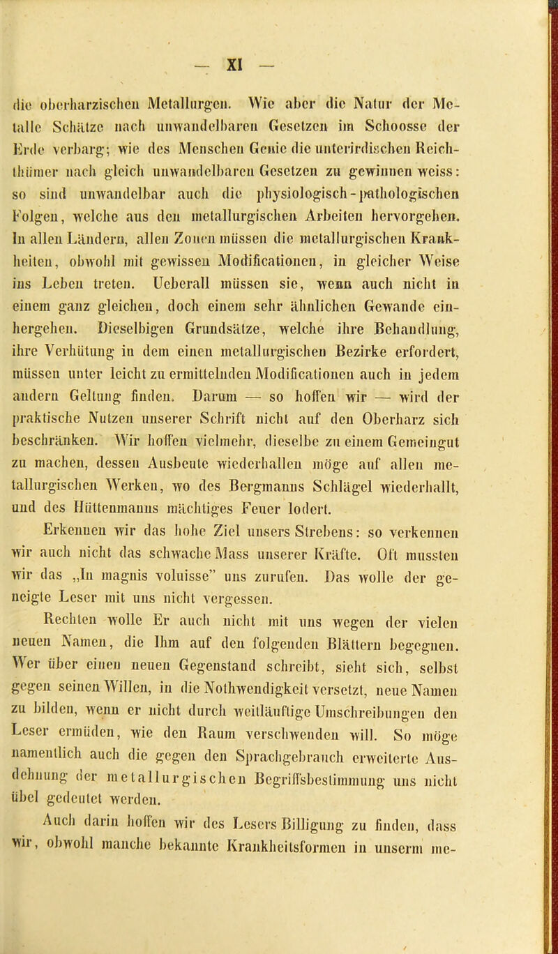 die oberharzisohen Metallurgen. Wie aber die Natur der Me- talle Schätze nach unwandelbaren Gesetzen im Sclioosse der Erde verbarg-; wie des Menschen Genie die unterirdischen Rcich- thiimer nach gleich unwamlclbaren Gesetzen zu gewinnen weiss: so sind unwandelbar auch die physiologisch -pathologischen böigen, welche aus den metallurgischen Arbeiten hervorgehen, ln allen Ländern, allen Zonen müssen die metallurgischen Krank- heiten, obwohl mit gewissen Modificationen, in gleicher Weise ins Leben treten. Ueberall müssen sie, wenn auch nicht in einem ganz gleichen, doch einem sehr ähnlichen Gewände ein- hergehen. Dieselbigen Grundsätze, welche ihre Behandlung-, ihre Verhütung- in dem einen metallurgischen Bezirke erfordert, müssen unter leicht zu ermittelnden Modificationen auch in jedem andern Geltung finden. Darum — so hoffen wir — wird der praktische Nutzen unserer Schrift nicht auf den Oberharz sich beschränken. Wir hoffen vielmehr, dieselbe zu einem Gemeingut zu machen, dessen Ausbeute wicdcrhallen möge auf allen me- tallurgischen Werken, wo des Bergmanns Schlägel wiederhallt, und des Hüttenmanns mächtiges Feuer lodert. Erkennen wir das hohe Ziel unsers Slrebens: so verkennen wir auch nicht das schwache Mass unserer Kräfte. Oft mussten wir das „In magnis voluisse” uns zurufen. Das wolle der ge- neigte Leser mit uns nicht vergessen. Rechten wolle Er auch nicht mit uns wegen der vielen neuen Namen, die Ihm auf den folgenden Blättern begegnen. Wer über einen neuen Gegenstand schreibt, sieht sich, selbst gegen seinen Willen, in die Nolhwendigkeit versetzt, neue Namen zu bilden, wenn er nicht durch weitläufige Umschreibungen den Leser ermüden, wie den Raum verschwenden will. So möge namentlich auch die gegen den Sprachgebrauch erweiterte Aus- dehnung der metallurgischen Begriffsbestimmung uns nicht übel gedeutet werden. Auch darin hoffen wir des Lesers Billigung zu finden, dass wir, obwohl manche bekannte Krankheilsformen in unserm me-