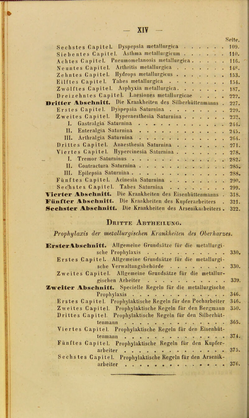 Seite. Sechstes Gapltel. Dyspcpsla inetallurgica 109- Sicbc ntes Capitcl. Asthma mctallurgicum 110. Achtes Capitcl. Pneuinomelanosis inetallurgica 116- Neuntes Capitcl. Arthritis inetallurgica 140. Zehntes Capitel. Hydrops mctallurgicus 153. Eilftcs Capitcl. Tabes inetallurgica Zwölftes Capitcl. Asphyxia inetallurgica 187. Dreizehntes Capitel. Laesiones metallurgicac .... 222. Dritter Abschnitt. Die Krankheiten des Silbcrhüttenmanns . 227. Erstes Capitel. Dy'spepsia Saturnina 2211. Zweites Capitel. Hyperaesthcsia Saturnina 27,2. I. Gastralgia Saturnina 241. II. Entcralgia Saturnina 215. III. Arthralgia Saturnina 204. Drittes Capitcl. Anaesthesia Saturnina 271. Viertes Capitel. Hypercinesia Saturnina 278. I. Tremor Saturninus 282. II. Contractura Saturnina 285. III. Epilepsia Saturnina 288. Fünftes Capitel. Acinesia Saturnina 290. Sechstes Capitel. Tabes Saturnina 299. Vierter Abschnitt. Die Krankheiten des Eisenhüttenmanns . 318. Fünfter Abschnitt. Die Krankheiten des Kupferarbeiters . 321. Sechster Abschnitt. Die Krankheiten des Arseuikaibeitcrs . 322. Dritte Abtheilung. Prophylaxis der metallurgischen Krankheiten des Oberharzes. ErsterAhschnitt. Allgemeine Grundsätze für die metallurgi- sche Prophylaxis 330. Erstes Capitel. Allgemeine Grundsätze für die metallurgi- sche Verwaltungsbehörde 330. Zweites Capitel. Allgemeine Grundsätze für die metallur- gischen Arbeiter 339. Zweiter Abschnitt. Specielle Regeln für die metallurgische Prophylaxis . 346. Erstes Capitel. Prophylaktische Regeln für den Pocharbeiter 346. Zweites Capitel. Prophylaktische Regeln für den Bergmann 350. Drittes Capitel. Prophylaktische Regeln für den Silberhut- tenmann 365. Viertes Capitel. Prophylaktische Regeln für den Eisenhüt- tenmann 374. Fünftes Capitel. Prophylaktische Regeln für den Kupfer- arbeiter 375. Sechstes Capitel. Prophylaktische Regeln für den Arsenik- arbeiter . . 376.