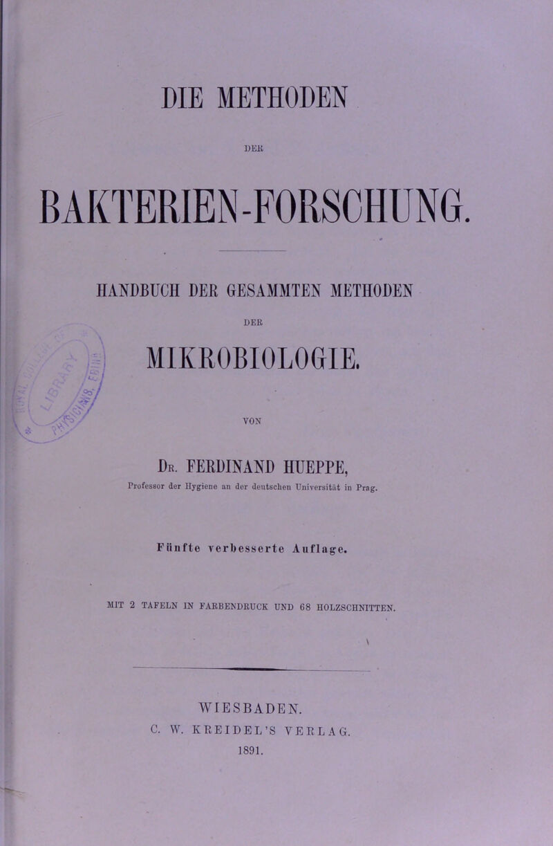 DIE METHODEN DER BAKTERIEN-FORSCHUNG. HANDBUCH DER GESAMMTEN METHODEN DER MIKROBIOLOGIE. Dr. FERDINAND HUEPPE, Professor der Hygiene an der deutschen Universität in Prag. Fünfte verbesserte Auflage. MIT 2 TAFELN IN FARBENDRUCK UND 68 HOLZSCHNITTEN. WIESBADEN. C. W. Iv REIDEL’S VERLAG. 1891.