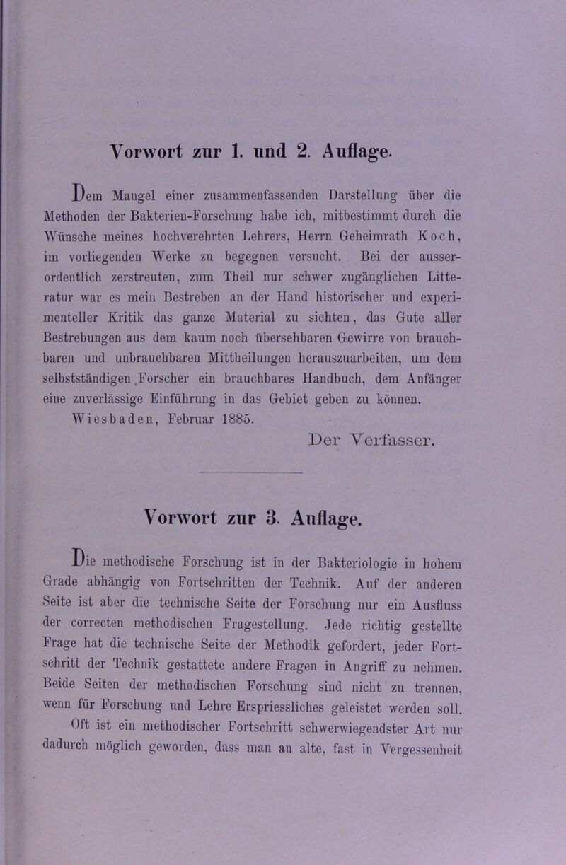 Vorwort znr 1. lind 2. Auflage. Dem Mangel einer zusammenfassenden Darstellung über die Methoden der Bakterien-Forschung habe ich, mitbestimmt durch die Wünsche meines hochverehrten Lehrers, Herrn Geheimrath Koch, im vorliegenden Werke zu begegnen versucht. Bei der ausser- ordentlich zerstreuten, zum Theil nur schwer zugänglichen Lite- ratur war es mein Bestreben an der Hand historischer und experi- menteller Kritik das ganze Material zu sichten, das Gute aller Bestrebungen aus dem kaum noch übersehbaren Gewirre von brauch- baren und unbrauchbaren Mittheilungen herauszuarbeiten, um dem selbstständigen .Forscher ein brauchbares Handbuch, dem Anfänger eine zuverlässige Einführung in das Gebiet geben zu können. Wiesbaden, Februar 1885. Der Verfasser. Vorwort zur 3. Auflage. Die methodische Forschung ist in der Bakteriologie in hohem Grade abhängig von Fortschritten der Technik. Auf der anderen Seite ist aber die technische Seite der Forschung nur ein Ausfluss der correcten methodischen Fragestellung. Jede richtig gestellte Frage hat die technische Seite der Methodik gefördert, jeder Fort- schritt der Technik gestattete andere Fragen in Angriff zu nehmen. Beide Seiten der methodischen Forschung sind nicht zu trennen, wenn für Forschung und Lehre Erspriessliches geleistet werden soll. Oft ist ein methodischer Fortschritt schwerwiegendster Art nur dadurch möglich geworden, dass man an alte, fast in Vergessenheit