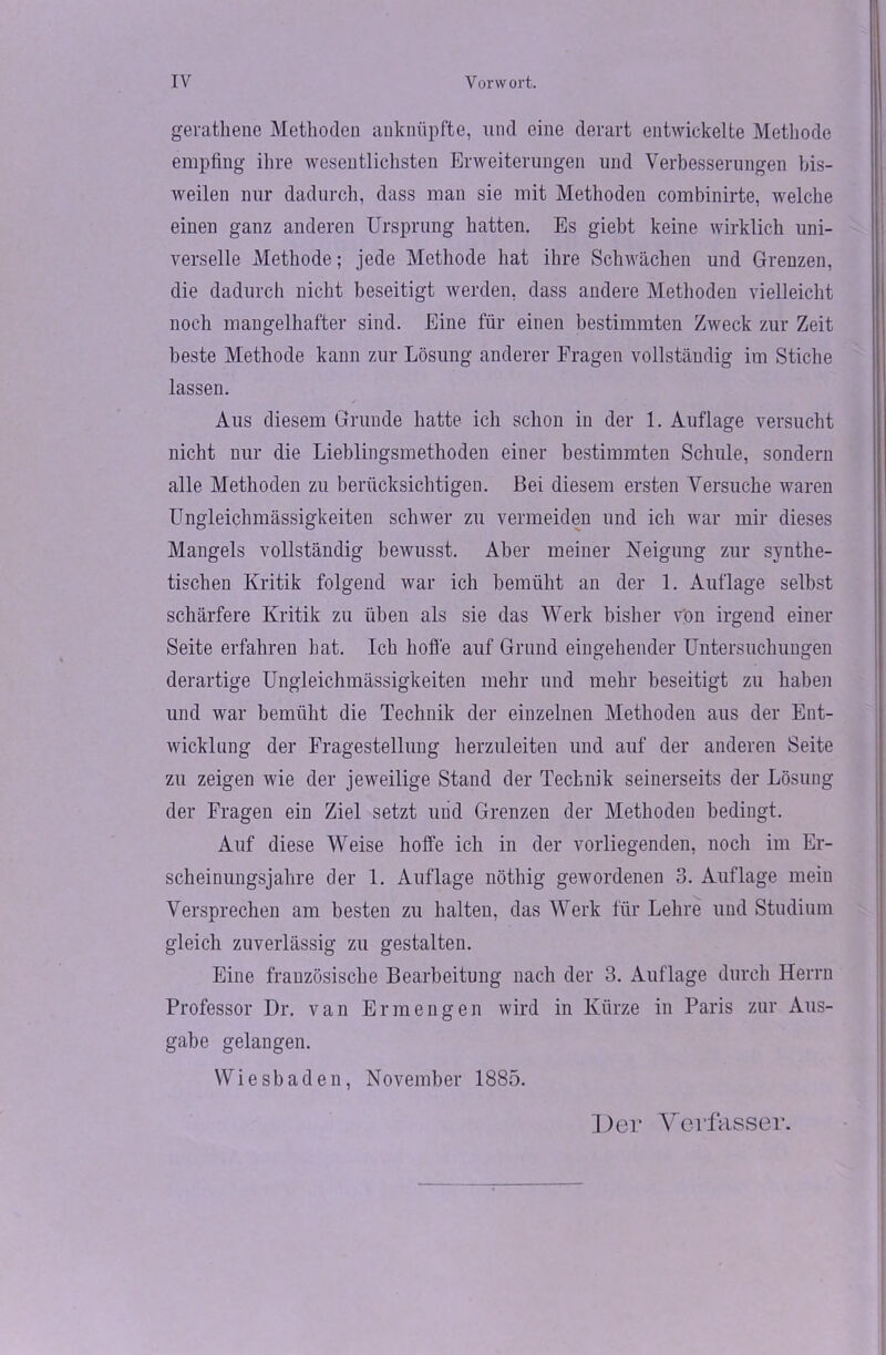 gerathenc Methoden auknftpfte, und eine derart entwickelte Methode empfing ihre wesentlichsten Erweiterungen und Verbesserungen bis- weilen nur dadurch, dass man sie mit Methoden combinirte, welche einen ganz anderen Ursprung hatten. Es giebt keine wirklich uni- verselle Methode; jede Methode hat ihre Schwächen und Grenzen, die dadurch nicht beseitigt werden, dass andere Methoden vielleicht noch mangelhafter sind. Eine für einen bestimmten Zweck zur Zeit beste Methode kann zur Lösung anderer Fragen vollständig im Stiche lassen. Aus diesem Grunde hatte ich schon in der 1. Auflage versucht nicht nur die Lieblingsmethoden einer bestimmten Schule, sondern alle Methoden zu berücksichtigen. Bei diesem ersten Versuche waren Ungleichmässigkeiten schwer zu vermeiden und ich war mir dieses Mangels vollständig bewusst. Aber meiner Neigung zur synthe- tischen Kritik folgend war ich bemüht an der 1. Auflage selbst schärfere Kritik zu üben als sie das Werk bisher von irgend einer Seite erfahren hat. Ich hoffe auf Grund eingehender Untersuchungen derartige Ungleichmässigkeiten mehr und mehr beseitigt zu haben und war bemüht die Technik der einzelnen Methoden aus der Ent- wicklung der Fragestellung herzuleiten und auf der anderen Seite zu zeigen wie der jeweilige Stand der Technik seinerseits der Lösung der Fragen ein Ziel setzt und Grenzen der Methoden bedingt. Auf diese Weise hoffe ich in der vorliegenden, noch im Er- scheinungsjahre der 1. Auflage nöthig gewordenen 3. Auflage mein Versprechen am besten zu halten, das Werk für Lehre und Studium gleich zuverlässig zu gestalten. Eine französische Bearbeitung nach der 3. Auflage durch Herrn Professor Dr. van Er mengen wird in Kürze in Paris zur Aus- gabe gelangen. Wiesbaden, November 1885.