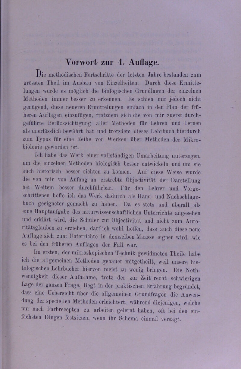 Vorwort zur 4. Auflage. Die methodischen Fortschritte der letzten Jahre bestanden znm grössten Theil im Ausbau von Einzelheiten. Durch diese Ermitte- lungen wurde es möglich die biologischen Grundlagen der einzelnen Methoden immer besser zu erkennen. Es schien mir jedoch nicht genügend, diese neueren Ermittelungen einfach in den Plan der frü- heren Auflagen einzufügen, trotzdem sic h die von mir zuerst durch- geführte Berücksichtigung aller Methoden für Lehren und Lernen als unerlässlich bewährt hat und trotzdem dieses Lehrbuch hierdurch zum Typus für eine Keihe von Werken über Methoden der Mikro- biologie geworden ist. Ich habe das Werk einer vollständigen Umarbeitung uuterzogen. um die einzelnen Methoden biologisch besser entwickeln und um sie auch historisch besser sichten zu können. Auf diese Weise wurde die von mir von Anfang an erstrebte Objectivität der Darstellung bei Weitem besser durchführbar. Für den Lehrer und Vorge- schrittenen holle ich das Werk dadurch als Hand- und Nachschlage- bucli geeigneter gemacht zu haben. Da es stets und überall als eine Hauptaufgabe des naturwissenschaftlichen Unterrichts angesehen und erklärt wird, die Schüler zur Objectivität und nicht zum Auto- ritätsglauben zu erziehen, darf ich wohl hoffen, dass auch diese neue Auflage sich zum Unterrichte in demselben Maasse eignen wird, wie es bei den früheren Auflagen der Fall war. Im ersten, der mikroskopischen Technik gewidmeten Theile habe ich die allgemeinen Methoden genauer mitgetheilt, weil unsere his- tologischen Lehrbücher hiervon meist zu weuig bringen. Die Notli- wendigkeit dieser Aufnahme, trotz der zur Zeit recht schwierigen Lage der ganzen Frage, liegt in der praktischen Erfahrung begründet, dass eine Uebersicht über die allgemeinen Grundfragen die Anwen- dung dei speciellen Methoden erleichtert, während diejenigen, welche nur nach Farbrecepten zu arbeiten gelernt haben, oft bei den ein- fachsten Dingen festsitzen, wenn ihr Schema einmal versagt.