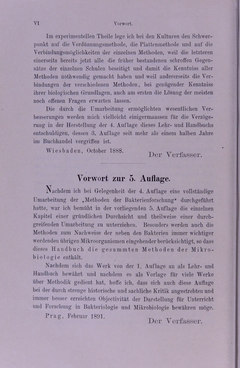 Im experimentellen Tlieile lege ich bei den Kulturen den Schwer- punkt auf die Verdünnungsmethode, die Plattenmethode und auf die Verbindungsmöglichkeiten der einzelnen Methoden, weil die letzteren einerseits bereits jetzt alle die früher bestandenen schroffen Gegen- sätze der einzelnen Schulen beseitigt und damit die Kenntniss aller Methoden nothwendig gemacht haben und weil andererseits die Ver- bindungen der verschiedenen Methoden, bei genügender Kenntniss ihrer biologischen Grundlagen, auch am ersten die Lösung der meisten noch offenen Fragen erwarten lassen. Die durch die Umarbeitung ermöglichten wesentlichen Ver- besserungen werden mich vielleicht einigennaassen für die Verzöge- rung in der Herstellung der 4. Auflage dieses Lehr- und Handbuchs entschuldigen, dessen 3. Auflage seit mehr als einem halben Jahre im Buchhandel vergriffen ist. Wiesbaden, October 1888. Der Verfasser. Vorwort zur 5. Auflage. Nachdem ich bei Gelegenheit der 4. Auflage eine vollständige Umarbeitung der „Methoden der Bakterienforschung“ durchgeführt hatte, war ich bemüht in der vorliegenden 5. Auflage die einzelnen Kapitel einer gründlichen Durchsicht und theilweise einer durch- greifenden Umarbeitung zu unterziehen. Besonders werden auch die Methoden zum Nachweise der neben den Bakterien immer wichtiger werdenden übrigen Mikroorganismen eingehender berücksichtigt, so dass dieses Handbuch die gesammten Methoden der Mikro- biologie enthält. Nachdem sich das Werk von der 1. Auflage an als Lehr- und Handbuch bewährt und nachdem es als Vorlage für viele Werke über Methodik gedient hat, hoffe ich, dass sich auch diese Auflage bei der durch strenge historische und sachliche Kritik angestrebten und immer besser erreichten Objectivität der Darstellung für Unterricht und Forschung in Bakteriologie und Mikrobiologie bewähren möge. Prag, Februar 1891.