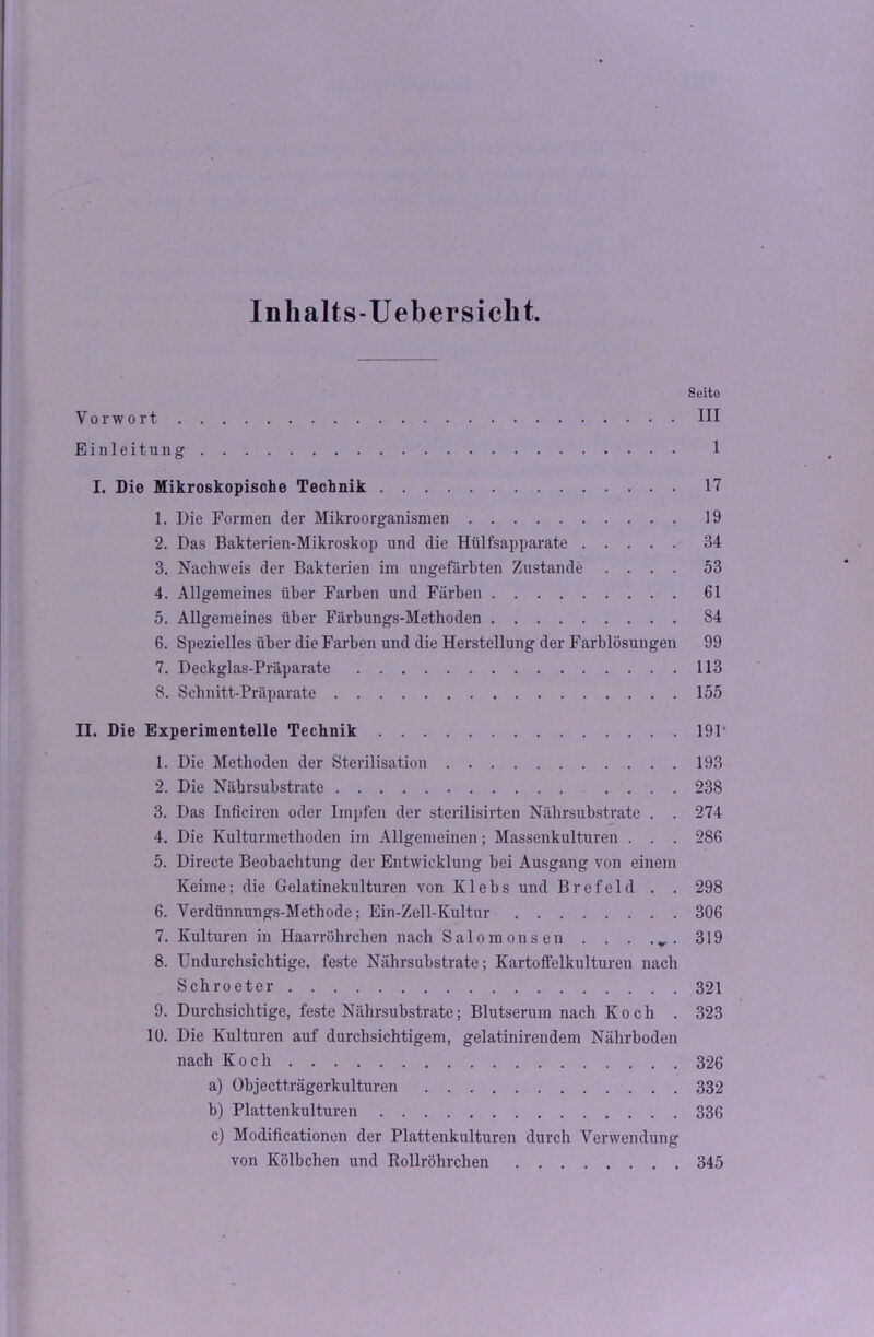 Inhalts-Uebersicht. Seite Vorwort III Einleitung 1 I. Die Mikroskopische Technik 17 1. Die Formen der Mikroorganismen 19 2. Das Bakterien-Mikroskop und die Hülfsapparate 34 3. Nachweis der Bakterien im ungefärbten Zustande .... 53 4. Allgemeines über Farben und Färben 61 5. Allgemeines über Färbungs-Methoden 84 6. Spezielles über die Farben und die Herstellung der Farblösungen 99 7. Deckglas-Präparate 113 8. Schnitt-Präparate 155 II. Die Experimentelle Technik 191‘ 1. Die Methoden der Sterilisation 193 2. Die Nährsubstrate .... 238 3. Das Inficiren oder Impfen der sterilisirten Nährsubstrate . . 274 4. Die Kulturmethoden im Allgemeinen; Massenkulturen . . . 286 5. Directe Beobachtung der Entwicklung bei Ausgang von einem Keime; die Gelatinekulturen von K1 e b s und B r e f e 1 d . . 298 6. Verdünnungs-Methode; Ein-Zell-Kultur 306 7. Kulturen in Haarröhrchen nach Salomens en . . . 319 8. Undurchsichtige, feste Nährsubstrate; Kartotfelkulturen nach Schroeter 321 9. Durchsichtige, feste Nährsubstrate; Blutserum nach Koch . 323 10. Die Kulturen auf durchsichtigem, gelatinirendem Nährboden nach Koch 326 a) Objectträgerkulturen 332 b) Plattenkulturen 33G c) Modificationon der Plattenkulturen durch Verwendung von Kölbchen und Bollröhrchen 345