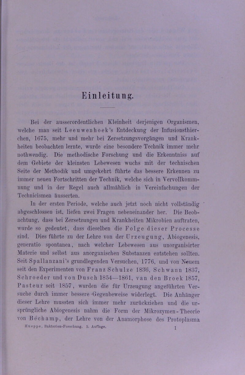 Einleitung. Bei der ausserordentlichen Kleinheit derjenigen Organismen, welche man seit Leenwenhoek’s Entdeckung der Infusionsthier- chen, 1675, mehr und mehr bei Zersetzungsvorgängen und Krank- heiten beobachten lernte, wurde eine besondere Technik immer mehr nothwendig. Die methodische Forschung und die Erkenntniss auf dem Gebiete der kleinsten Lebewesen wuchs mit der technischen Seite der Methodik und umgekehrt führte das bessere Erkennen zu immer neuen Fortschritten der Technik, welche sich in Vervollkomm- nung und in der Regel auch allmählich in Vereinfachungen der Technicismen äusserten. In der ersten Periode, welche auch jetzt noch nicht vollständig abgeschlossen ist. liefen zwei Fragen nebeneinander her. Die Beob- achtung, dass bei Zersetzungen und Krankheiten Mikrobien auftraten, wurde so gedeutet, dass dieselben die Folge dieser Processe sind. Dies führte zu der Lehre von der Urzeugung, Abiogenesis, geueratio spontanea, nach welcher Lebewesen aus unorganisirter Materie und selbst aus anorganischen Substanzen entstehen sollten. Seit Spallanzani’s grundlegenden Versuchen, 1776, und von Neuem seit den Experimenten von Franz Schulze 183B, Schwann 1837, Schroeder und von Dusch 1854—1861, van den Broek 1857, Pasteur seit 1857, wurden die für Urzeugung angeführten Ver- suche durch immer bessere Gegenbeweise widerlegt. Die Anhänger dieser Lehre mussten sich immer mehr zurückziehen und die ur- sprüngliche Abiogenesis nahm die Form der Mikrozymen- Theorie von Bech amp, der Lehre von der Anamorphose des Protoplasma