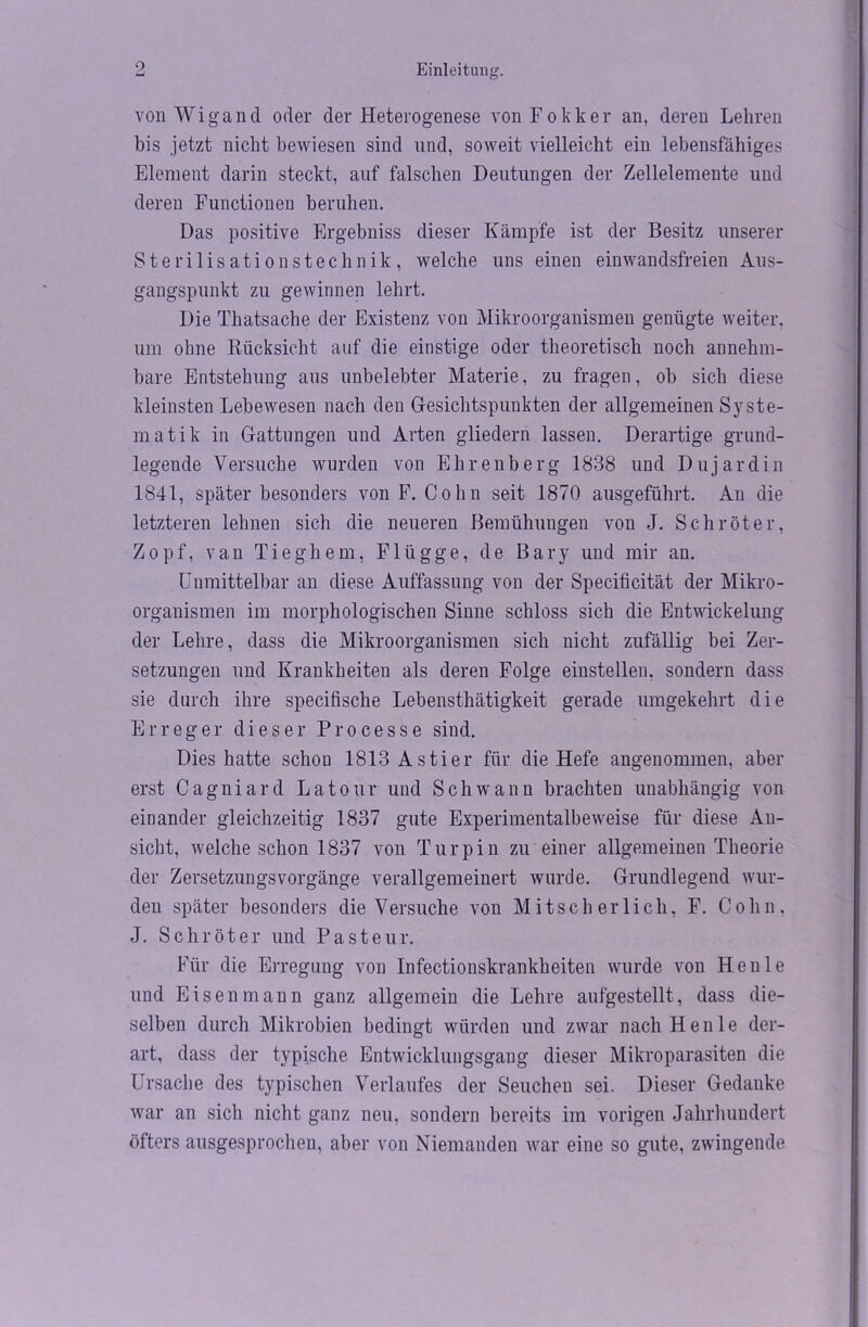 von Wigand oder der Heterogenese vonFokker an, deren Lehren bis jetzt nicht bewiesen sind und, soweit vielleicht ein lebensfähiges Element darin steckt, auf falschen Deutungen der Zellelemente und deren Functionen beruhen. Das positive Ergebniss dieser Kämpfe ist der Besitz unserer Sterilisationstechnik, welche uns einen einwandsfreien Aus- gangspunkt zu gewinnen lehrt. Die Thatsache der Existenz von Mikroorganismen genügte weiter, um ohne Rücksicht auf die einstige oder theoretisch noch annehm- bare Entstehung aus unbelebter Materie, zu fragen, ob sich diese kleinsten Lebewesen nach den Gesichtspunkten der allgemeinen Syste- matik in Gattungen und Arten gliedern lassen. Derartige grund- legende Versuche wurden von Ehrenberg 1838 und Dujardin 1841, später besonders von F. Cohn seit 1870 ausgeführt. An die letzteren lehnen sich die neueren Bemühungen vou J. Schröter, Zopf, van Tieghem, Flügge, de Bary und mir an. Unmittelbar an diese Auffassung von der Specificität der Mikro- organismen im morphologischen Sinne schloss sich die Entwickelung der Lehre, dass die Mikroorganismen sich nicht zufällig bei Zer- setzungen und Krankheiten als deren Folge einstellen, sondern dass sie durch ihre specifische Lebensthätigkeit gerade umgekehrt die Erreger dieser Processe sind. Dies hatte schon 1813 Asti er für die Hefe angenommen, aber erst Cagniard Latour und Schwann brachten unabhängig von einander gleichzeitig 1837 gute Experimentalbeweise für diese An- sicht, welche schon 1837 von Turpin zu einer allgemeinen Theorie der Zersetzungsvorgänge verallgemeinert wurde. Grundlegend wur- den später besonders die Versuche von Mitscherlich, F. Cohn, J. Schröter und Pasteur. Für die Erregung von Infectionskrankheiten wurde von Heule und Eisen mann ganz allgemein die Lehre aufgestellt, dass die- selben durch Mikrobien bedingt würden und zwar nach Heule der- art, dass der typische Entwicklungsgang dieser Mikroparasiten die Ursache des typischen Verlaufes der Seucheu sei. Dieser Gedanke war an sich nicht ganz neu. sondern bereits im vorigen Jahrhundert öfters ausgesprochen, aber von Niemanden war eine so gute, zwingende