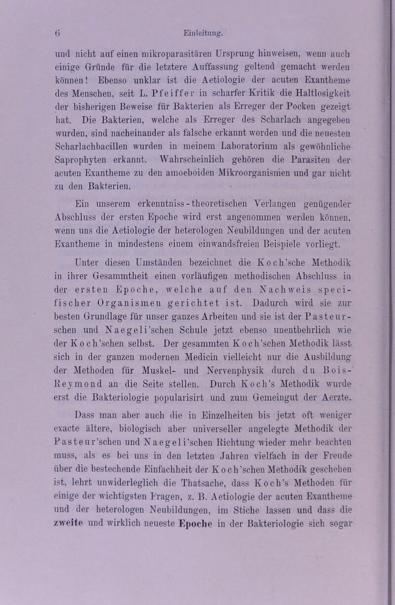 und nicht auf einen mikroparasitären Ursprung hinweisen, wenn auch einige Gründe für die letztere Auffassung geltend gemacht werden können! Ebenso unklar ist die Aetiologie der acuten Exantheme des Menschen, seit L. Pfeiffer in scharfer Kritik die Haltlosigkeit der bisherigen Beweise für Bakterien als Erreger der Pocken gezeigt hat. Die Bakterien, welche als Erreger des Scharlach angegeben wurden, sind nacheinander als falsche erkannt worden und die neuesten Scharlachbacillen wurden in meinem Laboratorium als gewöhnliche Saprophyten erkannt. Wahrscheinlich gehören die Parasiten der acuten Exantheme zu den amoeboiden Mikroorganismen und gar nicht zu den Bakterien. Ein unserem erkenntniss - theoretischen Verlangen genügender Abschluss der ersten Epoche wird erst angenommen werden können, wenn uns die Aetiologie der heterologen Neubildungen und der acuten Exantheme in mindestens einem einwandsfreien Beispiele vorliegt. Unter diesen Umständen bezeichnet die Koch'sehe Methodik in ihrer Gesammtheit einen vorläufigen methodischen Abschluss in der ersten Epoche, welche auf den Nachweis s p e c i - fisch er Organismen gerichtet ist. Dadurch wird sie zur besten Grundlage für unser ganzes Arbeiten und sie ist der Pasteur- schen und Naegeloschen Schule jetzt ebenso unentbehrlich wie der Koch'sehen selbst. Der gesammten Koch’schen Methodik lässt sich in der ganzen modernen Medicin vielleicht nur die Ausbildung* der Methoden für Muskel- und Nervenphysik durch du Bois- Key mond an die Seite stellen. Durch Ivoch's Methodik wurde erst die Bakteriologie popularisirt und zum Gemeingut der Aerzte. Dass man aber auch die in Einzelheiten bis jetzt oft weniger exacte ältere, biologisch aber universeller angelegte Methodik der Pasteur'sehen und Naegeli'sehen Richtung wieder mehr beachten muss, als es bei uns in den letzten Jahren vielfach in der Freude über die bestechende Einfachheit der Iv o ch'sehen Methodik geschehen ist, lehrt unwiderleglich die Thatsache, dass Koch's Methoden für einige der wichtigsten Prägen, z. B. Aetiologie der acuten Exantheme und der heterologen Neubildungen, im Stiche lassen und dass die zweite und wirklich neueste Epoche in der Bakteriologie sich sogar