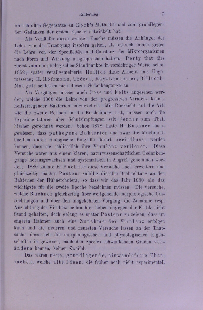 im schroffen Gegensätze zu Koch’s Methodik und zum grundlegen- den Gedanken der ersten Epoche entwickelt hat. Als Vorläufer dieser zweiten Epoche müssen die Anhänger der Lehre von der Urzeugung insofern gelten, als sie sich immer gegen die Lehre von der Specificität und Constanz der Mikroorganismen nach Form und Wirkung ausgesprochen hatten. Perty that dies zuerst vom morphologischen Standpunkte in vorsichtiger Weise schon 1852; später verallgemeinerte Ha liier diese Ansicht in’s Unge- messene ; H. Hoff mann, Tr ec ul, Kay-Lankester, Bill roth, Naegeli schlossen sich diesem Gedankeugange an. Als Vorgänger müssen auch Coze und Feltz angesehen wer- den, welche 1866 die Lehre von der progressiven Virulenz krank- heitserregender Bakterien entwickelten. Mit Rücksicht auf die Art, wie die zweite Periode in die Erscheinung trat, müssen auch die Experimentatoren über Schutzimpfungen seit Jenner zum Theil hierher gerechnet werden. Schon 1878 hatte H. Büchner nach- gewiesen, dass pathogene Bakterien und zwar die Milzbrand- bacillen durch biologische Eingriffe derart beeinflusst werden können, dass sie schliesslich ihre Virulenz verlieren. Diese Versuche waren aus einem klaren, naturwissenschaftlichen Gedanken- gange herausgewachsen und systematisch in Angriff' genommen wor- den. 1880 konnte H. Büchner diese Versuche noch erweitern und gleichzeitig machte Pasteur zufällig dieselbe Beobachtung an den Bakterien der Hühnercholera, so dass wir das Jahr 1880 als das wichtigste für die zweite Epoche bezeichnen müssen. Die Versuche, welche Büchner gleichzeitig über weitgehende morphologische Um- züchtungen und über den umgekehrten Vorgang, die Zunahme resp. Anzüchtung der Virulenz beibrachte, haben dagegen der Kritik nicht Stand gehalten, doch gelang es später Pasteur zu zeigen, dass im engeren Rahmen auch eine Zunahme der Virulenz erfolgen kann und die neueren und neuesten Versuche lassen an der That- sache, dass sich die morphologischen und physiologischen Eigen- schaften in gewissen, nach den Species schwankenden Graden ver- ändern können, keinen Zweifel. Das waren neue, grundlegende, ein wandsfreie That- sachen, welche alte Ideen, die früher noch nicht experimentell