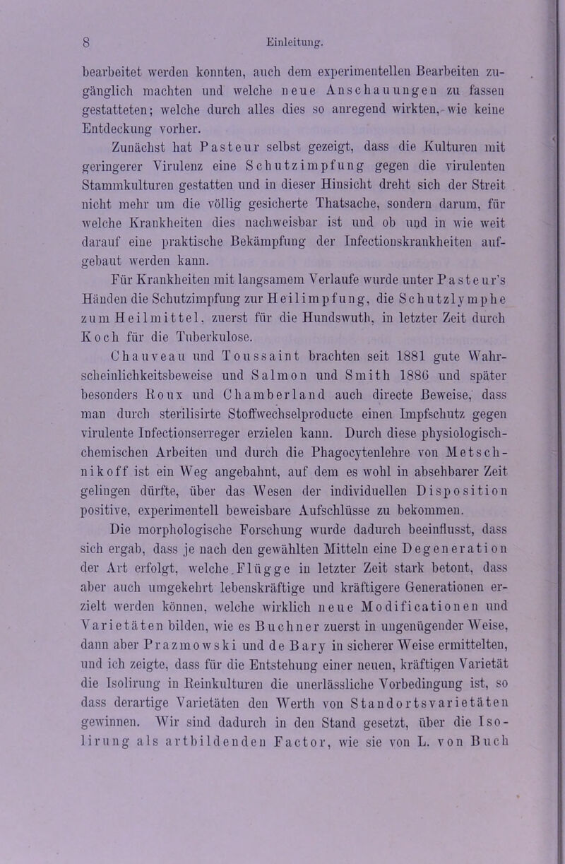 bearbeitet werden konnten, auch dem experimentellen Bearbeiten zu- gänglich machten und welche neue Anschauungen zu fassen gestatteten; welche durch alles dies so anregend wirkten, wie keine Entdeckung vorher. Zunächst hat Pasteur selbst gezeigt, dass die Kulturen mit geringerer Virulenz eine Schutzimpfung gegen die virulenten Stammkulturen gestatten und in dieser Hinsicht dreht sich der Streit nicht mehr um die völlig gesicherte Thatsache, sondern darum, für welche Krankheiten dies nachweisbar ist und ob upd in wie weit darauf eine praktische Bekämpfung der Infectionskrankheiten auf- gebaut werden kann. Für Krankheiten mit langsamem Verlaufe wurde unter Pasteur’s Händen die Schutzimpfung zur H e i 1 i m p f u n g, die S c h u t z 1 v m p h e zum Heilmittel, zuerst für die Hundswuth, in letzter Zeit durch Koch für die Tuberkulose. Chauveau und Toussaint brachten seit 1881 gute Wahr- scheinlichkeitsbeweise und Salmon und Smith 1886 und später besonders Roux und Chamberland auch directe Beweise, dass man durch sterilisirte Stoffwechselproducte einen Impfschutz gegen virulente Infectionserreger erzielen kann. Durch diese physiologisch- chemischen Arbeiten und durch die Phagocytenlehre von Metsch- nikoff ist ein Weg angebahnt, auf dem es wohl in absehbarer Zeit gelingen dürfte, über das Wesen der individuellen Disposition positive, experimentell beweisbare Aufschlüsse zu bekommen. Die morphologische Forschung wurde dadurch beeinflusst, dass sich ergab, dass je nach den gewählten Mitteln eine Degeneration der Art erfolgt, welche.Flügge in letzter Zeit stark betont, dass aber auch umgekehrt lebenskräftige und kräftigere Generationen er- zielt werden können, welche wirklich neue Modificationen und Varietäten bilden, wie es Büchner zuerst in ungenügender Weise, dann aber Prazmowski und de Bary in sicherer Weise ermittelten, und ich zeigte, dass für die Entstehung einer neuen, kräftigen Varietät die Isolirung in Reinkulturen die unerlässliche Vorbedingung ist, so dass derartige Varietäten den Werth von Standortsvarietäten gewinnen. Wir sind dadurch in den Stand gesetzt, über die Iso- lirung als artbildenden Factor, wie sie von L. von Buch