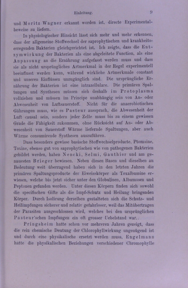 und Moritz Wagner erkannt worden ist, directe Experimental- beweise zu liefern. In physiologischer Hinsicht lässt sich mehr und mehr erkennen, dass der allgemeine Stoffwechsel der saprophytischen und krankheits- erregenden Bakterien gleichgerichtet ist. Ich zeigte, dass die Ent- zymWirkung der Bakterien als eine abgeleitete Function, als eine Anpassung an die Ernährung aufgefasst werden muss und dass sie als nicht ursprüngliches Artmerkmal in der Regel experimentell beeinflusst werden kann, während wirkliche Artmerkmale constant und unseren Einflüssen unzugänglich sind. Die ursprüngliche Er- nährung der Bakterien ist eine intrazellulare. Die primären Spal- tungen und Synthesen müssen sicli deshalb im Protoplasma vollziehen und müssen im Principe unabhängig sein von An- oder Abwesenheit von Luftsauerstoff. Nicht für die anaerobiotischen Oährungen muss, wie es Pasteur aussprach, die Abwesenheit der Luft causal sein, sondern jeder Zelle muss bis zu einem gewissen Grade die Fähigkeit zukommen, ohne Rücksicht auf An- oder Ab- wesenheit von Sauerstoff Wärme liefernde Spaltungen, aber auch Wärme consumirende Synthesen auszuführen. Dass besonders gewisse basische Stoffwechselproducte, Ptomaine, Toxine, ebenso gut von saprophytischen wie von pathogenen Bakterien gebildet werden, haben Nencki, Selmi, Gauthier und am ge- nauesten Brieger bewiesen. Neben diesen Basen und dieselben an Bedeutung weit überragend haben sich in den letzten Jahren die primären Spaltungsproducte der Ei weisskörper als Toxalbumine er- wiesen, welche bis jetzt sicher unter den Globulinen, Albumosen und Peptonen gefunden werden. Unter diesen Körpern finden sich sowohl die specifischen Gifte als die Impf-Schutz und Heilung bringenden Körper. Durch Isolirung derselben gestalteten sich die Schutz- und Heilimpfungen sicherer und relativ gefahrloser, weil das Mitübertragen der Parasiten ausgeschlossen wird, welches bei den ursprünglichen Pasteur’schen Impfungen ein oft grosser Uebelstand war.. Pringsheim hatte schon vor mehreren Jahren gezeigt, dass die rein chemische Deutung der Chlorophyllwirkung ungenügend ist und durch eine physikalische ersetzt werden muss, Engel mann hatte die physikalischen Beziehungen verschiedener Chromophvlle