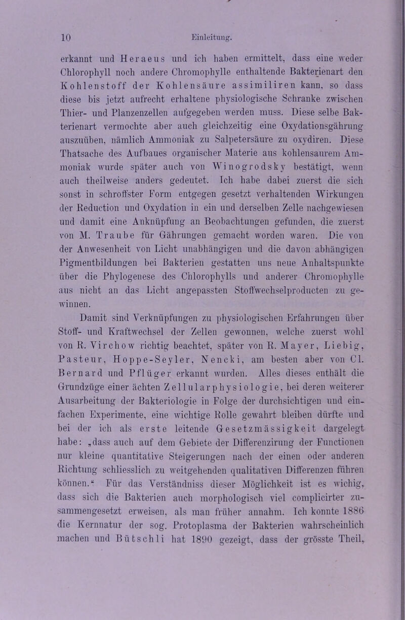 erkannt und Heraeus und ich haben ermittelt, dass eine weder Chlorophyll noch andere Chromophylle enthaltende Bakterienart den Kohlenstoff der Kohlensäure assimiliren kann, so dass diese bis jetzt aufrecht erhaltene physiologische Schranke zwischen Thier- und Planzenzellen aufgegeben werden muss. Diese selbe Bak- terienart vermochte aber auch gleichzeitig eine Oxydationsgährung auszuüben, nämlich Ammoniak zu Salpetersäure zu oxydiren. Diese Thatsache des Aufbaues organischer Materie aus kohlensaurem Am- moniak wurde später auch von Winogrodsky bestätigt, wenn auch theilweise anders gedeutet. Ich habe dabei zuerst die sich sonst in schroffster Form entgegen gesetzt verhaltenden Wirkungen der Reduction und Oxydation in ein und derselben Zelle nachgewiesen und damit eine Anknüpfung an Beobachtungen gefunden, die zuerst von M. Traube für Gährungen gemacht worden waren. Die von der Anwesenheit von Licht unabhängigen und die davon abhängigen Pigmentbildungen bei Bakterien gestatten uns neue Anhaltspunkte über die Phylogenese des Chlorophylls und anderer Chromophylle aus nicht an das Licht angepassten Stoftwechselproducten zu ge- winnen. Damit sind Verknüpfungen zu physiologischen Erfahrungen über Stoff- und Kraftwechsel der Zellen gewonnen, welche zuerst wohl von R. Virchow richtig beachtet, später von R. Mayer, Liebig. Pasteur, Hoppe-Seyler, Nencki, am besten aber von OL Bernard und Pflüger erkannt wurden. Alles dieses enthält die Grundzüge einer ächten Zellularphysiologie, bei deren weiterer Ausarbeitung der Bakteriologie in Folge der durchsichtigen und ein- fachen Experimente, eine wichtige Rolle gewahrt bleiben dürfte und bei der ich als erste leitende Gesetzmässigkeit dargelegt habe: „dass auch auf dem Gebiete der Differenzirung der Functionen nur kleine quantitative Steigerungen nach der einen oder anderen Richtung schliesslich zu weitgehenden qualitativen Differenzen führen können.“ Für das Verständniss dieser Möglichkeit ist es widrig* dass sich die Bakterien auch morphologisch viel complicirter zu- sammengesetzt erweisen, als man früher annahm. Ich konnte 1886 die Kernnatur der sog. Protoplasma der Bakterien wahrscheinlich machen und Bütschli hat 1890 gezeigt, dass der grösste Theil,