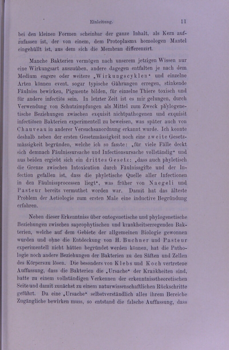 bei den kleinen Formen scheinbar der ganze Inhalt, als Kern auf- zufassen ist, der von einem, dem Protoplasma homologen Mantel eingehüllt ist, aus dem sich die Membran differenzirt. Manche Bakterien vermögen nach unserem jetzigen Wissen nur eine Wirkungsart auszuüben, andere dagegen entfalten je nach dem Medium engere oder weitere „Wirkungscyklen“ und einzelne Arten können event. sogar typische Gährüngen erregen, stinkende Fäulniss bewirken, Pigmente bilden, für einzelne Thiere toxisch und für andere infectiös sein. In letzter Zeit ist es mir gelungen, durch Verwendung von Schutzimpfungen als Mittel zum Zweck phylogene- tische Beziehungen zwischen exquisit nichtpathogenen und exquisit infectiösen Bakterien experimentell zu beweisen, was später auch von Chauveau in anderer Versuchsanordnung erkannt wurde. Ich konnte deshalb neben der ersten Gesetzmässigkeit noch eine zweite Gesetz- mässigkeit begründen, welche ich so fasste: „für viele Fälle deckt sich demnach Fäulnissursache und Infectionsursache vollständig“ und aus beiden ergiebt sich ein drittes Gesetz: „dass auch phyletisch die Grenze zwischen Intoxication durch Fäulnissgifte und der In- fektion gefallen ist, dass die phyletische Quelle aller Infectionen in den Fäulnissprocessen liegt“, was früher von Naegeli und Pasteur bereits vermuthet worden war. Damit hat das älteste Problem der Aetiologie zum ersten Male eine inductive Begründung- erfahren. Neben dieser Erkenntniss über ontogenetische und phylogenetische Beziehungen zwischen saprophytischen und krankheitserregenden Bak- terien, welche auf dem Gebiete der allgemeinen Biologie gewonnen wurden und ohne die Entdeckung von H. Büchner und Pasteur experimentell nicht hätten begründet werden können, hat die Patho- logie noch andere Beziehungen der Bakterien zu den Säften und Zellen des Körperszu lösen. Die besonders von Klebs und Koch vertretene Auffassung, dass die Bakterien die „Ursache“ der Krankheiten sind, hatte zu einem vollständigen Verkennen der erkenntnisstheoretischen Seite und damit zunächst zu einem naturwissenschaftlichen Rückschritte geführt. Da eine „Ursache“ selbstverständlich alles ihrem Bereiche Zugängliche bewirken muss, so entstand die falsche Auffassung, dass