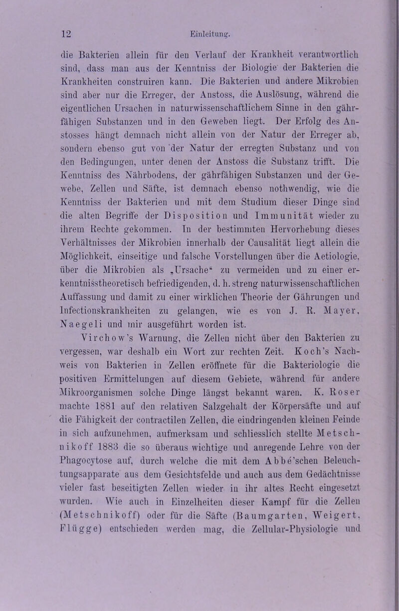 die Bakterien allein für den Verlauf der Krankheit verantwortlich sind, dass man aus der Kenntniss der Biologie' der Bakterien die Krankheiten construiren kann. Die Bakterien und andere Mikrobien sind aber nur die Erreger, der Anstoss, die Auslösung, während die eigentlichen Ursachen in naturwissenschaftlichem Sinne in den gähr- fähigen Substanzen und in den G-eweben liegt. Der Erfolg des An- stosses hängt demnach nicht allein von der Natur der Erreger ab, sondern ebenso gut von der Natur der erregten Substanz und von den Bedingungen, unter denen der Anstoss die Substanz trifft. Die Kenntniss des Nährbodens, der gährfähigen Substanzen und der Ge- webe, Zellen und Säfte, ist demnach ebenso nothwendig, wie die Kenntniss der Bakterien und mit dem Studium dieser Dinge sind die alten Begriffe der Disposition und Immunität wieder zu ihrem Rechte gekommen. In der bestimmten Hervorhebung dieses Verhältnisses der Mikrobien innerhalb der Causalität liegt allein die Möglichkeit, einseitige und falsche Vorstellungen über die Aetiologie, über die Mikrobien als „Ursache“ zu vermeiden und zu einer er- kenntnisstheoretisch befriedigenden, d. h. streng naturwissenschaftlichen Auffassung und damit zu einer wirklichen Theorie der Gährungen und lnfectionskrankheiten zu gelangen, wie es von J. R. Mayer. Naegeli und mir ausgeführt worden ist. Virchow’s Warnung, die Zellen nicht über den Bakterien zu vergessen, war deshalb ein Wort zur rechten Zeit. Koch’s Nach- weis von Bakterien in Zellen eröffnete für die Bakteriologie die positiven Ermittelungen auf diesem Gebiete, während für andere Mikroorganismen solche Dinge längst bekannt waren. K. Roser machte 1881 auf den relativen Salzgehalt der Körpersäfte und auf die Fähigkeit der contractilen Zellen, die eiudringenden kleinen Feinde in sich aufzunehmen, aufmerksam und schliesslich stellte Metsch- nikoff 1883 die so überaus wichtige und anregende Lehre von der Phagocytose auf, durch welche die mit dem Abbe’schen Beleuch- tungsapparate aus dem Gesichtsfelde und auch aus dem Gedächtnisse vieler fast beseitigten Zellen wieder in ihr altes Recht eingesetzt wurden. Wie auch in Einzelheiten dieser Kampf für die Zellen (Metschnikoff) oder für die Säfte (Baumgarten, Weigert, Flügge) entschieden werden mag, die Zellular-Physiologie und