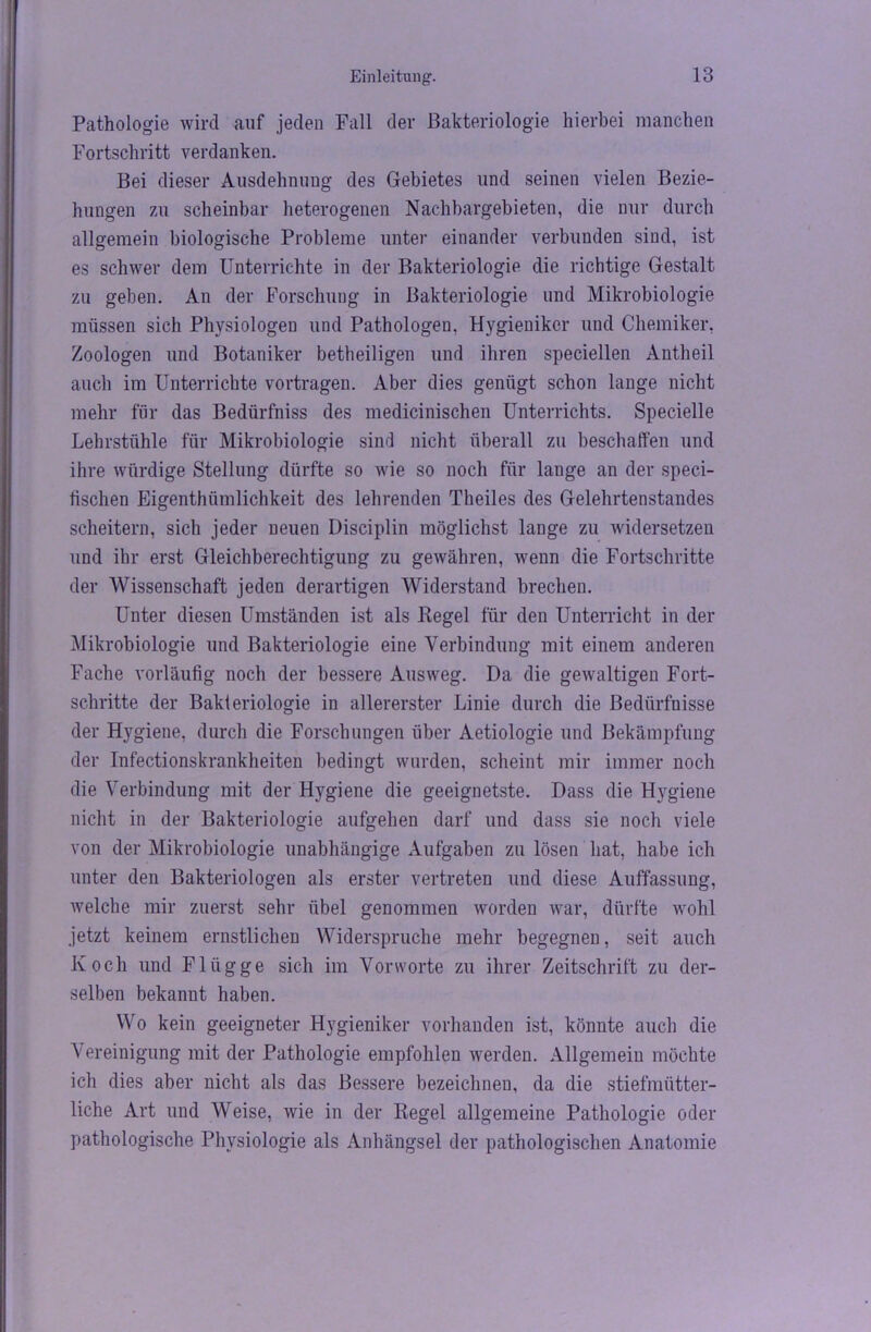 Pathologie wird auf jeden Fall der Bakteriologie hierbei manchen Fortschritt verdanken. Bei dieser Ausdehnung des Gebietes und seinen vielen Bezie- hungen zu scheinbar heterogenen Nachbargebieten, die nur durch allgemein biologische Probleme unter einander verbunden sind, ist es schwer dem Unterrichte in der Bakteriologie die richtige Gestalt zu geben. An der Forschung in Bakteriologie und Mikrobiologie müssen sich Physiologen und Pathologen, Hygieniker und Chemiker, Zoologen und Botaniker betheiligen und ihren speciellen Antheil auch im Unterrichte vortragen. Aber dies genügt schon lange nicht mehr für das Bedürfnis des medicinischen Unterrichts. Specielle Lehrstühle für Mikrobiologie sind nicht überall zu beschaffen und ihre würdige Stellung dürfte so wie so noch für lange an der speci- tischen Eigentümlichkeit des lehrenden Theiles des Gelehrtenstandes scheitern, sich jeder neuen Disciplin möglichst lange zu widersetzen und ihr erst Gleichberechtigung zu gewähren, wenn die Fortschritte der Wissenschaft jeden derartigen Widerstand brechen. Unter diesen Umständen ist als Kegel für den Unterricht in der Mikrobiologie und Bakteriologie eine Verbindung mit einem anderen Fache vorläufig noch der bessere Ausweg. Da die gewaltigen Fort- schritte der Bakteriologie in allererster Linie durch die Bedürfnisse der Hygiene, durch die Forschungen über Aetiologie und Bekämpfung der Infectionskrankheiten bedingt wurden, scheint mir immer noch die Verbindung mit der Hygiene die geeignetste. Dass die Hygiene nicht in der Bakteriologie aufgehen darf und dass sie noch viele von der Mikrobiologie unabhängige Aufgaben zu lösen hat, habe ich unter den Bakteriologen als erster vertreten und diese Auffassung, welche mir zuerst sehr übel genommen worden war, dürfte wohl jetzt keinem ernstlichen Widerspruche mehr begegnen, seit auch Koch und Flügge sich im Vorworte zu ihrer Zeitschrift zu der- selben bekannt haben. Wo kein geeigneter Hygieniker vorhanden ist, könnte auch die Vereinigung mit der Pathologie empfohlen werden. Allgemein möchte ich dies aber nicht als das Bessere bezeichnen, da die stiefmütter- liche Art und Weise, wie in der Regel allgemeine Pathologie oder pathologische Physiologie als Anhängsel der pathologischen Anatomie