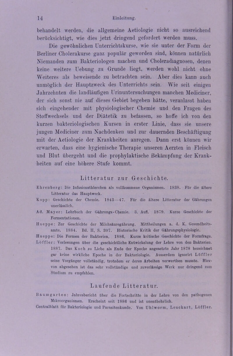behandelt werden, die allgemeine Aetiologie nicht so ausreichend berücksichtigt, wie dies jetzt dringend gefordert werden muss. Die gewöhnlichen Unterrichtskurse, wie sie unter der Form der Berliner Cholerakurse ganz populär geworden sind, können natürlich Niemanden zum Bakteriologen machen und Choleradiagnosen, denen keine weitere Uebung zu Grunde liegt, werden wohl nicht ohne Weiteres als beweisende zu betrachten sein. Aber dies kann auch unmöglich der Hauptzweck des Unterrichts sein. Wie seit einigen Jahrzehnten die landläufigen Urinuntersuchungen manchen Mediciner, der sich sonst nie auf dieses Gebiet begeben hätte, veranlasst haben sich eingehender mit physiologischer Chemie und den Fragen des Stoffwechsels und der Diätetik zu befassen, so hoffe ich von den kurzen bakteriologischen Kursen in erster Linie, dass sie unsere jungen Mediciner zum Nachdenken und zur dauernden Beschäftigung mit der Aetiologie der Krankheiten anregen. Dann erst können wir erwarten, dass eine hygienische Therapie unseren Aerzten in Fleisch und Blut übergeht und die prophylaktische Bekämpfung der Krank- heiten auf eine höhere Stufe kommt. Litteratur zur Geschichte. Ehrenberg: Die Infusionsthierchen als vollkommene Organismen. 183S. Für die ältere Litteratur das Hauptwerk. Kopp: Geschichte der Chemie. 1843—47. Für die ältere Litteratur der Gährungen unerlässlich. Ad. Mayer: Lehrbuch der Gährungs-Chemie. 3. Aufl. 1879. Kurze Geschichte der Fermentationen. Hueppe: Zur Geschichte der Milchsäuregährung. Mittheilungen a. d. K. Gesundheits- amte. 1884. Bd. II, S. 307. Historische Kritik der Gährungsphysiologie. Hueppe: Die Formen der Bakterien. 1886. Kurze kritische Geschichte der Formfrage. Löffler: Vorlesungen über die geschichtliche Entwickelung der Lehre von den Bakterien. 1887. Das Koch zu Liebe als Ende der Epoche angesetzte Jahr 1878 bezeichnet gar keine wirkliche Epoche in der Bakteriologie. Ausserdem ignorirt Löffler seine Vorgänger vollständig, trotzdem er deren Arbeiten verwerthen musste. Hier- von abgesehen ist das sehr vollständige und zuverlässige Werk nur dringend zum Studium zu empfehlen. Laufende Litteratur. Bau in garten: Jahresbericht über die Fortschritte in der Lehre von den pathogenen Mikroorganismen. Erscheint seit 1886 und ist unentbehrlich. Centralblatt für Bakteriologie und Parasitenkunde. Von Uhl worin, Leuckart, Löffler.