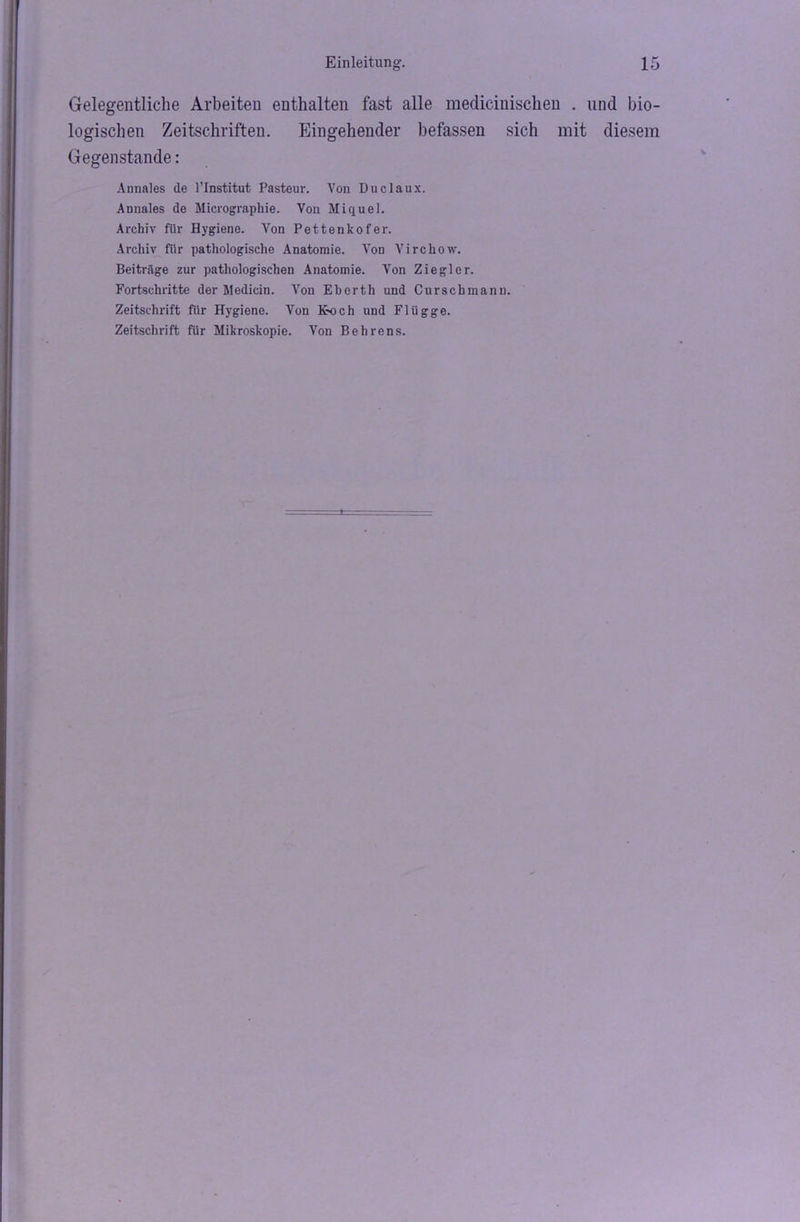 Gelegentliche Arbeiten enthalten fast alle medicinischen . und bio- logischen Zeitschriften. Eingehender befassen sich mit diesem Gegenstände: Annales de l’Institut Pasteur. Von Duclaux. Annales de Micrographie. Von Miquel. Archiv für Hygiene. Von Pettenkofer. Archiv für pathologische Anatomie. Von Virckow. Beiträge zur pathologischen Anatomie. Von Ziegler. Fortschritte der Medicin. Von Eberth und Curschmann. Zeitschrift für Hygiene. Von Koch und Flügge. Zeitschrift für Mikroskopie. Von Behrens.