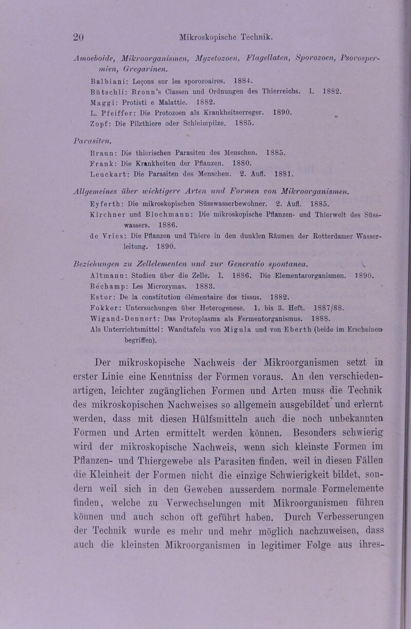 Amoeboide, Mikroorganismen, Myzetozoen, Flagellaten, Sporozoen, Psorosper- mien, Gregarinen. Balbiani: Lecons sur les sporozoaires. 188+. BUtschli: Bronn’s Classen und Ordnungen des Thierreichs. I. 1882. Maggi: Protisti e Malattie. 1S82. L. Pfeiffer: Die Protozoen als Krankheitserreger. 1890. Zopf: Die Pilzthiere oder Schleimpilze. 1885. Parasiten. Braun: Die thierischen Parasiten des Menschen. 1885. Frank: Die Krankheiten der Pflanzen. 1880. Leuckart: Die Parasiten des Menschen. 2. Aufl. 1881. Allgemeines über wichtigere Arten und Formen von Mikroorganismen. Eyferth: Die mikroskopischen Süsswasserbewohner. 2. Aufl. 1885. Kirchner und Blochniann: Die mikroskopische Pflanzen- und Thierwelt des Süss- wassers. 1886. de Vries: Die Pflanzen und Thiere in den duuklen Räumen der Rotterdamer Wasser- leitung. 1890. Beziehungen zu Zellelemenlen und zur Generatio spontanen. Altmann: Studien über die Zelle. I. 1886. Die Elementarorganismen. 1890. Bechamp: Les Microzymas. 1883. Estor: De la Constitution elementaire dos tissus. 1882. Fokker: Untersuchungen über Heterogenese. 1. bis 3. Heft. 1887/88. Wigand-Dennert: Das Protoplasma als Fermentorganismus. 1888. Als Unterrichtsmittel: Wandtafeln von Migula und von Eberth (beide im Erscheinen begriffen). Der mikroskopische Nachweis der Mikroorganismen setzt in erster Linie eine Kenntniss der Formen voraus. An den verschieden- artigen, leichter zugänglichen Formen und Arten muss die Technik des mikroskopischen Nachweises so allgemein ausgebildet und erlernt werden, dass mit diesen Hülfsmitteln auch die noch unbekannten Formen und Arten ermittelt werden können. Besonders schwierig wird der mikroskopische Nachweis, wenn sich kleinste Formen im Pflanzen- und Thiergewebe als Parasiten finden, weil in diesen Fällen die Kleinheit der Formen nicht die einzige Schwierigkeit bildet, son- dern weil sich in den Geweben ausserdem normale Formelemente finden, welche zu Verwechselungen mit Mikroorganismen führen können und auch schon oft geführt haben. Durch Verbesserungen der Technik wurde es mehr und mehr möglich nachzuweisen, dass auch die kleinsten Mikroorganismen in legitimer Folge aus ihres-