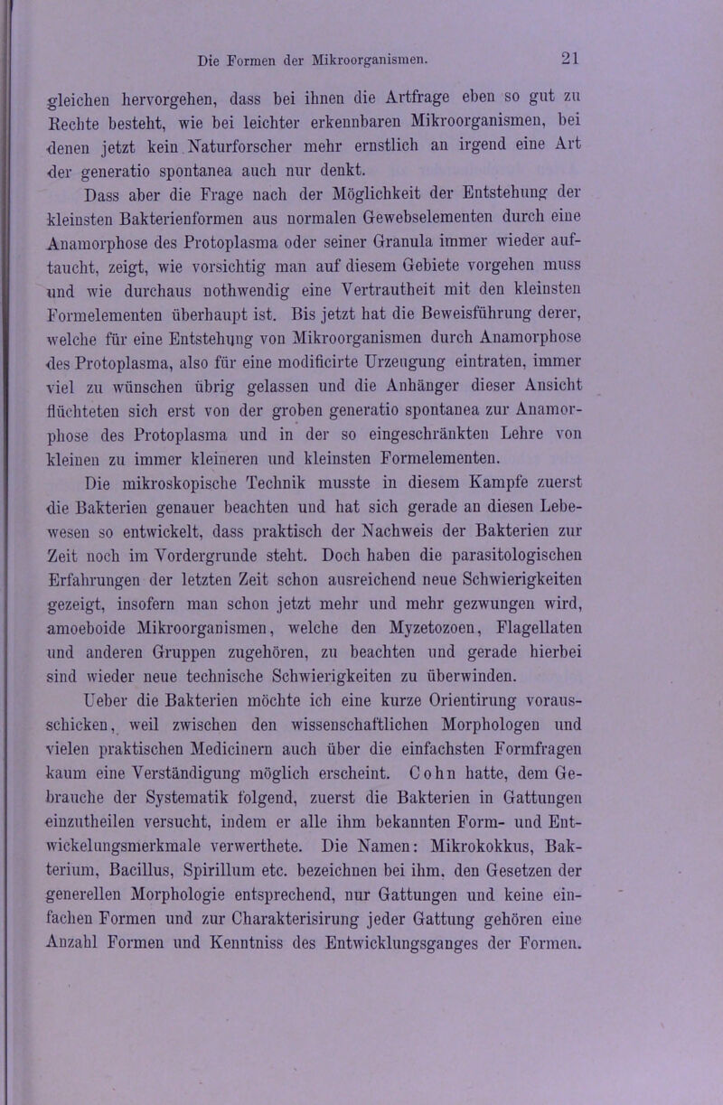 gleichen hervorgehen, dass bei ihnen die Artfrage eben so gut zu Rechte besteht, wie bei leichter erkennbaren Mikroorganismen, bei denen jetzt kein Naturforscher mehr ernstlich an irgend eine Art der generatio spontanea auch nur denkt. Dass aber die Frage nach der Möglichkeit der Entstehung der kleinsten Bakterienformen aus normalen Gewebselementen durch eine Anamorphose des Protoplasma oder seiner Granula immer wieder auf- taucht, zeigt, wie vorsichtig man auf diesem Gebiete Vorgehen muss und wie durchaus nothwendig eine Vertrautheit mit den kleinsten Formelementen überhaupt ist. Bis jetzt hat die Beweisführung derer, welche für eine Entstehung von Mikroorganismen durch Anamorphose des Protoplasma, also für eine modificirte Urzeugung eintraten, immer viel zu wünschen übrig gelassen und die Anhänger dieser Ansicht flüchteten sich erst von der groben generatio spontanea zur Anamor- phose des Protoplasma und in der so eingeschränkten Lehre von kleinen zu immer kleineren und kleinsten Formelementen. Die mikroskopische Technik musste in diesem Kampfe zuerst die Bakterien genauer beachten und hat sich gerade an diesen Lebe- wesen so entwickelt, dass praktisch der Nachweis der Bakterien zur Zeit noch im Vordergründe steht. Doch haben die parasitologischen Erfahrungen der letzten Zeit schon ausreichend neue Schwierigkeiten gezeigt, insofern man schon jetzt mehr und mehr gezwungen wird, amoeboide Mikroorganismen, welche den Myzetozoen, Flagellaten und anderen Gruppen zugehören, zu beachten und gerade hierbei sind wieder neue technische Schwierigkeiten zu überwinden. Ueber die Bakterien möchte ich eine kurze Orientirung voraus- schicken, weil zwischen den wissenschaftlichen Morphologen und vielen praktischen Medicinern auch über die einfachsten Formfragen kaum eine Verständigung möglich erscheint. Cohn hatte, dem Ge- brauche der Systematik folgend, zuerst die Bakterien in Gattungen einzutheilen versucht, indem er alle ihm bekannten Form- und Ent- wickelungsmerkmale verwerthete. Die Namen: Mikrokokkus, Bak- terium, Bacillus, Spirillum etc. bezeichnen bei ihm. den Gesetzen der generellen Morphologie entsprechend, nur Gattungen und keine ein- fachen Formen und zur Charakterisirung jeder Gattung gehören eine Anzahl Formen und Kenntniss des Entwicklungsganges der Formen.