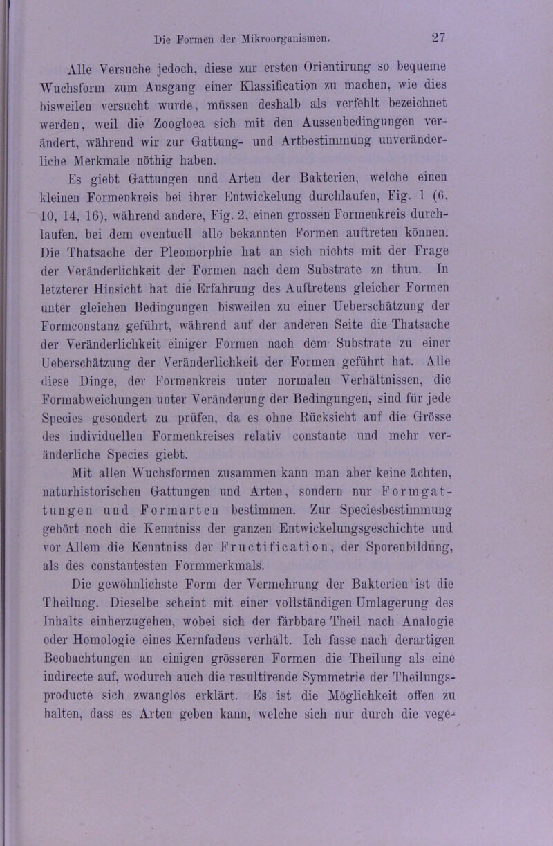 Alle Versuche jedoch, diese zur ersten Orientirung so bequeme Wuchsform zum Ausgaug einer Klassification zu machen, wie dies hisweileD versucht wurde, müssen deshalb als verfehlt bezeichnet werden, weil die Zoogloea sich mit den Aussenbedingungen ver- ändert, während wir zur Gattung- und Artbestimmung unveränder- liche Merkmale nöthig haben. Es giebt Gattungen und Arten der Bakterien, welche einen kleinen Formenkreis bei ihrer Entwickelung durchlaufen, Fig. 1 (6, 10, 14, 16), während andere, Fig. 2, einen grossen Formenkreis durch- laufen, bei dem eventuell alle bekannten Formen auftreten können. Die Thatsache der Pleomorphie hat an sich nichts mit der Frage der Veränderlichkeit der Formen nach dem Substrate zu thun. In letzterer Hinsicht hat die Erfahrung des Auftretens gleicher Formen unter gleichen Bedingungen bisweilen zu einer Ueberschätzung der Formconstanz geführt, während auf der anderen Seite die Thatsache der Veränderlichkeit einiger Formen nach dem Substrate zu einer Ueberschätzung der Veränderlichkeit der Formen geführt hat. Alle diese Dinge, der Formenkreis unter normalen Verhältnissen, die Formabweichungen unter Veränderung der Bedingungen, sind für jede Species gesondert zu prüfen, da es ohne Rücksicht auf die Grösse des individuellen Formenkreises relativ constante und mehr ver- änderliche Species giebt. Mit allen Wuchsformen zusammen kann man aber keine ächten, naturhistorischen Gattungen und Arten, sondern nur Form gat- tun gen und Formarten bestimmen. Zur Speciesbestimmung gehört noch die Kenntniss der ganzen Entwickelungsgeschichte und vor Allem die Kenntniss der Fructification, der Sporenbildung, als des constantesten Formmerkmals. Die gewöhnlichste Form der Vermehrung der Bakterien ist die Theilung. Dieselbe scheint mit einer vollständigen Umlagerung des Inhalts einherzugehen, wobei sich der färbbare Theil nach Analogie oder Homologie eines Kernfadens verhält. Ich fasse nach derartigen Beobachtungen an einigen grösseren Formen die Theilung als eine indirecte auf, wodurch auch die resultirende Symmetrie der Theilungs- producte sich zwanglos erklärt. Es ist die Möglichkeit offen zu halten, dass es Arten geben kann, welche sich nur durch die vege-