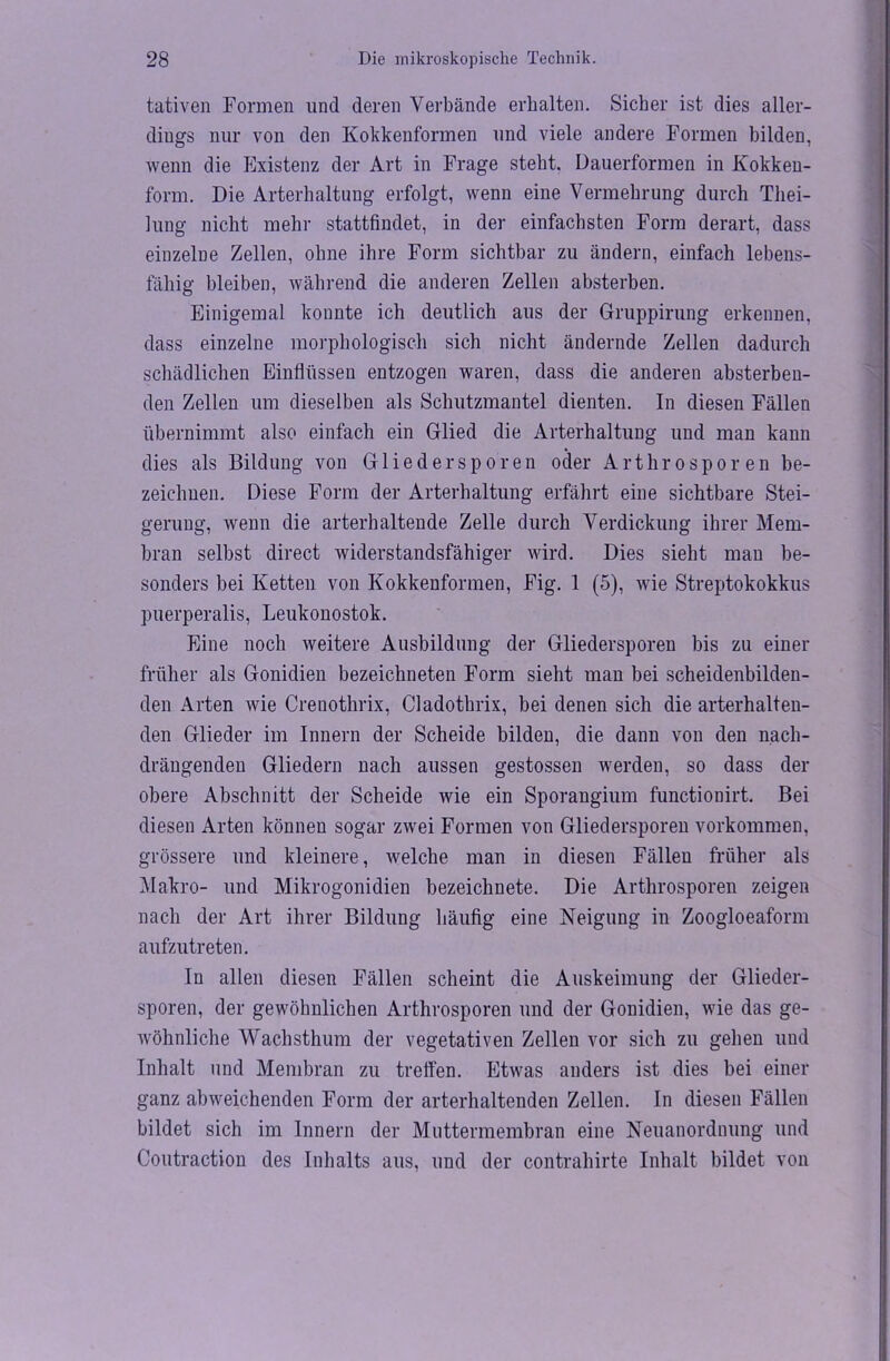 tativen Formen und deren Verbände erhalten. Sicher ist dies aller- dings nur von den Kokkenformen und viele andere Formen bilden, wenn die Existenz der Art in Frage steht. Dauerformen in Kokken- form. Die Arterhaltung erfolgt, wenn eine Vermehrung durch Tliei- lung nicht mehr stattfindet, in der einfachsten Form derart, dass einzelne Zellen, ohne ihre Form sichtbar zu ändern, einfach lebens- fähig bleiben, während die anderen Zellen absterben. Einigemal konnte ich deutlich aus der Gruppirung erkennen, dass einzelne morphologisch sich nicht ändernde Zellen dadurch schädlichen Einflüssen entzogen waren, dass die anderen absterben- den Zellen um dieselben als Schutzmantel dienten. In diesen Fällen übernimmt also einfach ein Glied die Arterhaltung und man kann dies als Bildung von Gliedersporen oder Arthrosporen be- zeichnen. Diese Form der Arterhaltung erfährt eine sichtbare Stei- gerung, wenn die arterhaltende Zelle durch Verdickung ihrer Mem- bran selbst direct widerstandsfähiger wird. Dies sieht man be- sonders bei Ketten von Kokkenformen, Fig. 1 (5), wie Streptokokkus puerperalis, Leukonostok. Eine noch weitere Ausbildung der Gliedersporen bis zu einer früher als Gonidien bezeichneten Form sieht man bei scheidenbilden- den Arten wie Crenothrix, Cladothrix, bei denen sich die arterhalten- den Glieder im Innern der Scheide bilden, die dann von den nach- drängenden Gliedern nach aussen gestossen werden, so dass der obere Abschnitt der Scheide wie ein Sporangium functionirt. Bei diesen Arten können sogar zwei Formen von Gliedersporen Vorkommen, grössere und kleinere, welche man in diesen Fällen früher als Makro- und Mikrogonidien bezeichnete. Die Arthrosporen zeigen nach der Art ihrer Bildung häufig eine Neigung in Zoogloeaform aufzutreten. In allen diesen Fällen scheint die Auskeimung der Glieder- sporen, der gewöhnlichen Arthrosporen und der Gonidien, wie das ge- wöhnliche Wachsthum der vegetativen Zellen vor sich zu gehen und Inhalt und Membran zu treffen. Etwas anders ist dies bei einer ganz abweichenden Form der arterhaltenden Zellen. In diesen Fällen bildet sich im Innern der Muttermembran eine Neuanordnung und Coutraction des Inhalts aus, und der contrahirte Inhalt bildet von