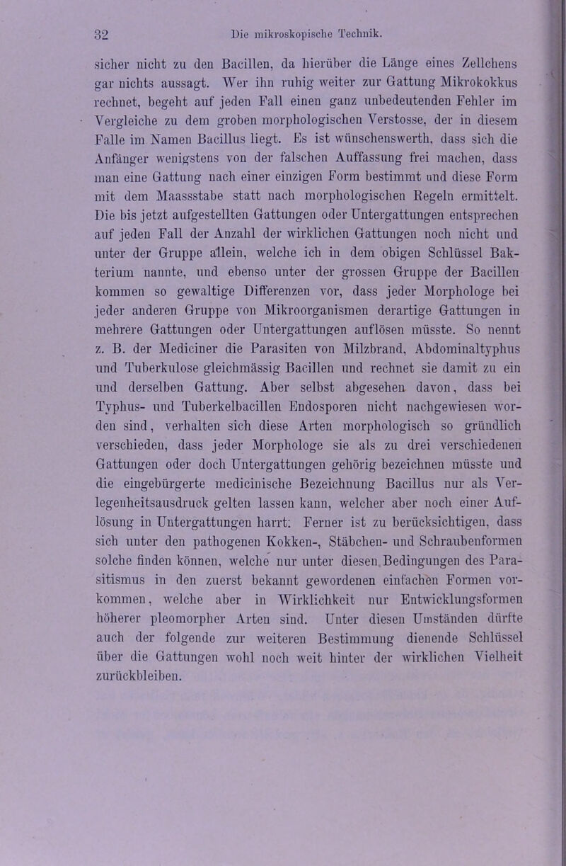 sicher nicht zu den Bacillen, da hierüber die Lauge eines Zellchens gar nichts aussagt. Wer ihn ruhig weiter zur Gattung Mikrokokkus rechnet, begeht auf jeden Fall einen ganz unbedeutenden Fehler im Vergleiche zu dem groben morphologischen Verstosse, der in diesem Falle im Namen Bacillus liegt. Pis ist wiinschenswerth, dass sich die Anfänger wenigstens von der falschen Auffassung frei machen, dass man eine Gattung nach einer einzigen Form bestimmt und diese Form mit dem Maassstabe statt nach morphologischen Regeln ermittelt. Die bis jetzt aufgestellten Gattungen oder Untergattungen entsprechen auf jeden Fall der Anzahl der wirklichen Gattungen noch nicht und unter der Gruppe allein, welche ich in dem obigen Schlüssel Bak- terium nannte, und ebenso unter der grossen Gruppe der Bacillen kommen so gewaltige Differenzen vor, dass jeder Morphologe bei jeder anderen Gruppe von Mikroorganismen derartige Gattungen in mehrere Gattungen oder Untergattungen auflösen müsste. So nennt z. B. der Mediciner die Parasiten von Milzbrand, Abdominaltyphus und Tuberkulose gleichmässig Bacillen und rechnet sie damit zu ein und derselben Gattung. Aber selbst abgesehen davon, dass bei Typhus- und Tuberkelbacillen Endosporen nicht nachgewiesen wor- den sind, verhalten sich diese Arten morphologisch so gründlich verschieden, dass jeder Morphologe sie als zu drei verschiedenen Gattungen oder doch Untergattungen gehörig bezeichnen müsste und die eingebürgerte medicinische Bezeichnung Bacillus nur als Ver- legenheitsausdruck gelten lassen kann, welcher aber noch einer Auf- lösung in Untergattungen harrt: Ferner ist zu berücksichtigen, dass sich unter den pathogenen Kokken-, Stäbchen- und Schraubenformen solche finden können, welche nur unter diesen Bedingungen des Para- sitismus in den zuerst bekannt gewordenen einfachen Formen Vor- kommen, welche aber in Wirklichkeit nur Entwicklungsformen höherer pleomorpher Arten sind. Unter diesen Umständen dürfte auch der folgende zur weiteren Bestimmung dienende Schlüssel über die Gattungen wohl noch weit hinter der wirklichen Vielheit Zurückbleiben.