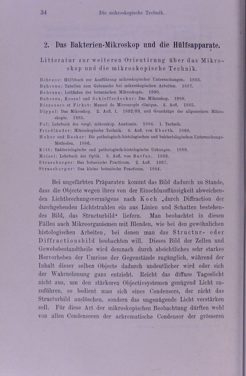2. Das Bakterien-Mikroskop und die Hültsapparate. Li11eratur zur weiteren Orieutirung über das Mikro- skop und die mikroskopische Technik. Behrens: Hiilfsbuch zur Ausführung- mikroskopischer Untersuchungen. 1883. Behrens: Tabellen zum Gebrauche bei mikroskopischen Arbeiten. 1887. Behrens: Leitfaden der botanischen Mikroskopie. 1890. Behrens, Kossel und Schiefferdecker: Das Mikroskop. 1889. Bizzozero et Firket: Manuel de Microscopie clinique. 2. Aufl. 1885. Dippel: Das Mikroskop. 2. Aufl. I. 1882/83, und Grundzüge der allgemeinen Mikro- skopie. 1885. Fol: Lehrbuch der vergl. mikroskop. Anatomie. 1884. 1. Technik. Friedländer: Mikroskopische Technik. 4. Aufl. von Eberth. 1889. Huber und Becker: Die pathologisch-histologischen und bakteriologischen Untersuchungs- Methoden. 1886. Kitt: Bakteriologische und pathologisch-histologische Uebungen. 1889. Meisel: Lehrbuch der Optik. 3. Aufl. von Barfus. 1889. Strassburger: Das botanische Practicum. 2. Aufl. 1887. Strassburger: Das kleine botanische Practicum. 1884. Bei ungefärbten Präparaten kommt das Bild dadurch zu Stande, dass die Objecte wegen ihres von der Einschlussflüssigkeit abweichen- den Lichtbrechungsvermögens nach Koch „durch Diffraction der durchgehenden Lichtstrahlen ein aus Linien und Schatten bestehen- des Bild, das Structurbild“ liefern. Man beobachtet in diesen Fällen auch Mikroorganismen mit Blenden, wie bei den gewöhnlichen histologischen Arbeiten, bei denen man das Structur- oder Diffr actio nsbild beobachten will. Dieses Bild der Zellen und Gewebsbestandtheile wird demnach durch absichtliches sehr starkes Hervorheben der Umrisse der Gegenstände zugänglich, während der Inhalt dieser selben Objecte dadurch undeutlicher wird oder sich der Wahrnehmung ganz entzieht. Reicht das diffuse Tageslicht nicht aus, um den stärkeren Objectivsystemen genügend Licht zu- zuführen, so bedient man sich eines Condensors, der nicht das Structurbild auslöschen, sondern das ungenügende Licht verstärken soll. Für diese Art der mikroskopischen Beobachtung dürften wohl von allen Condensoren der achromatische Condensor der grösseren