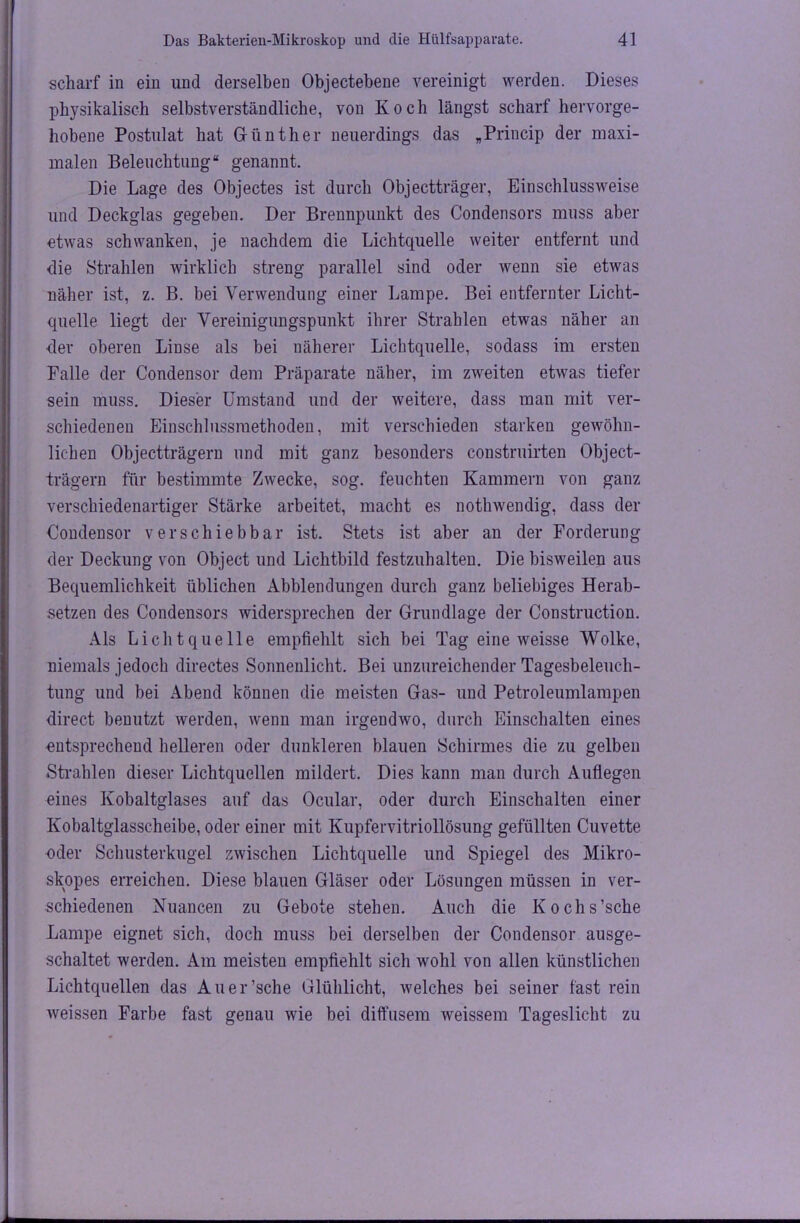 scharf in ein und derselben Objectebene vereinigt werden. Dieses physikalisch selbstverständliche, von Koch längst scharf hervorge- hobene Postulat hat Günther neuerdings das „Princip der maxi- malen Beleuchtung“ genannt. Die Lage des Objectes ist durch Objectträger, Einschlussweise und Deckglas gegeben. Der Brennpunkt des Condensors muss aber etwas schwanken, je nachdem die Lichtquelle weiter entfernt und die Strahlen wirklich streng parallel sind oder wenn sie etwas näher ist, z. B. bei Verwendung einer Lampe. Bei entfernter Licht- quelle liegt der Vereinigungspunkt ihrer Strahlen etwas näher an der oberen Linse als bei näherer Lichtquelle, sodass im ersten Palle der Condensor dem Präparate näher, im zweiten etwas tiefer sein muss. Dieser Umstand und der weitere, dass man mit ver- schiedenen Einschlussmethoden, mit verschieden starken gewöhn- lichen Objectträgern und mit ganz besonders construirten Object- trägern für bestimmte Zwecke, sog. feuchten Kammern von ganz verschiedenartiger Stärke arbeitet, macht es nothwendig, dass der Condensor verschiebbar ist. Stets ist aber an der Forderung der Deckung von Object und Lichtbild festzuhalten. Die bisweilen aus Bequemlichkeit üblichen Abblendungen durch ganz beliebiges Herab- setzen des Condensors widersprechen der Grundlage der Construction. Als Lichtquelle empfiehlt sich bei Tag eine weisse Wolke, niemals jedoch directes Sonnenlicht. Bei unzureichender Tagesbeleuch- tung und bei Abend können die meisten Gas- und Petroleumlampen direct benutzt werden, wenn man irgendwo, durch Einschalten eines entsprechend helleren oder dunkleren blauen Schirmes die zu gelben Strahlen dieser Lichtquellen mildert. Dies kann man durch Auflegen eines Kobaltglases auf das Ocular, oder durch Einschalten einer Kobaltglasscheibe, oder einer mit Kupfervitriollösung gefüllten Cuvette oder Schusterkugel zwischen Lichtquelle und Spiegel des Mikro- skopes erreichen. Diese blauen Gläser oder Lösungen müssen in ver- schiedenen Nuancen zu Gebote stehen. Auch die Kochs’sche Lampe eignet sich, doch muss bei derselben der Condensor ausge- schaltet werden. Am meisten empfiehlt sich wohl von allen künstlichen Lichtquellen das Auer’sche Glühlicht, welches bei seiner fast rein weissen Farbe fast genau wie bei diffusem weissem Tageslicht zu