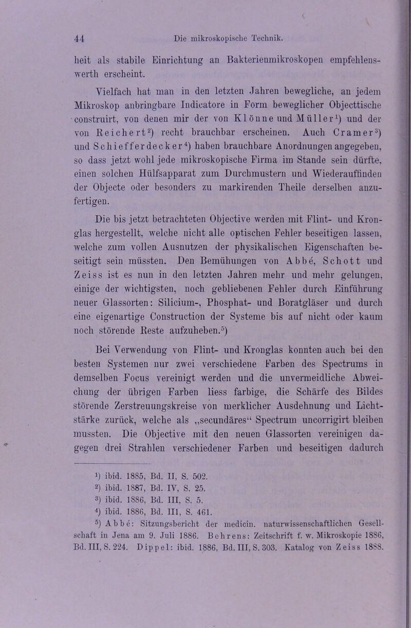 heit als stabile Einrichtung an Bakterienmikroskopen empfehlens- wert]! erscheint. Vielfach hat man in den letzten Jahren bewegliche, an jedem Mikroskop aubringbare Indicatore in Form beweglicher Objecttische construirt, von denen mir der von Kl önne und Müller1) und der von Reichert2) recht brauchbar erscheinen. Auch Gramer3) und Schieffer decker4) haben brauchbare Anordnungen angegeben, so dass jetzt wohl jede mikroskopische Firma im Stande sein dürfte, einen solchen Hülfsapparat zum Durchmustern und Wiederauffinden der Objecte oder besonders zu markirenden Theile derselben anzu- fertigen. Die bis jetzt betrachteten Objective werden mit Flint- und Kron- glas hergestellt, welche nicht alle optischen Fehler beseitigen lassen, welche zum vollen Ausnutzen der physikalischen Eigenschaften be- seitigt sein müssten. Den Bemühungen von Abbe, Schott und Zeiss ist es nun in den letzten Jahren mehr und mehr gelungen, einige der wichtigsten, noch gebliebenen Fehler durch Einführung neuer Glassorten: Silicium-, Phosphat- und Boratgläser und durch eine eigenartige Construction der Systeme bis auf nicht oder kaum noch störende Reste aufzuheben.5) Bei Verwendung von Flint- und Kronglas konnten auch bei den besten Systemen nur zwei verschiedene Farben des Spectrums in demselben Focus vereinigt werden und die unvermeidliche Abwei- chung der übrigen Farben liess farbige, die Schärfe des Bildes störende Zerstreuungskreise von merklicher Ausdehnung und Licht- stärke zurück, welche als „secundäres“ Spectrum uncorrigirt bleiben mussten. Die Objective mit den neuen Glassorten vereinigen da- gegen drei Strahlen verschiedener Farben und beseitigen dadurch 1) ibirl. 1885, Bd. II, S. 502. 2) ibid. 1887, Bd. IV, S. 25. 3) ibid. 1886, Bd. III, S. 5. 4) ibid. 1886, Bd. III, S. 461. 5) Abbe: Sitzungsbericht der medicin. naturwissenschaftlichen Gesell- schaft in Jena am 9. Juli 1886. Behrens: Zeitschrift f. w. Mikroskopie 1886, Bd. III, S. 224. Dippel: ibid. 1886, Bd. III, S. 303. Katalog von Zeiss 1888.
