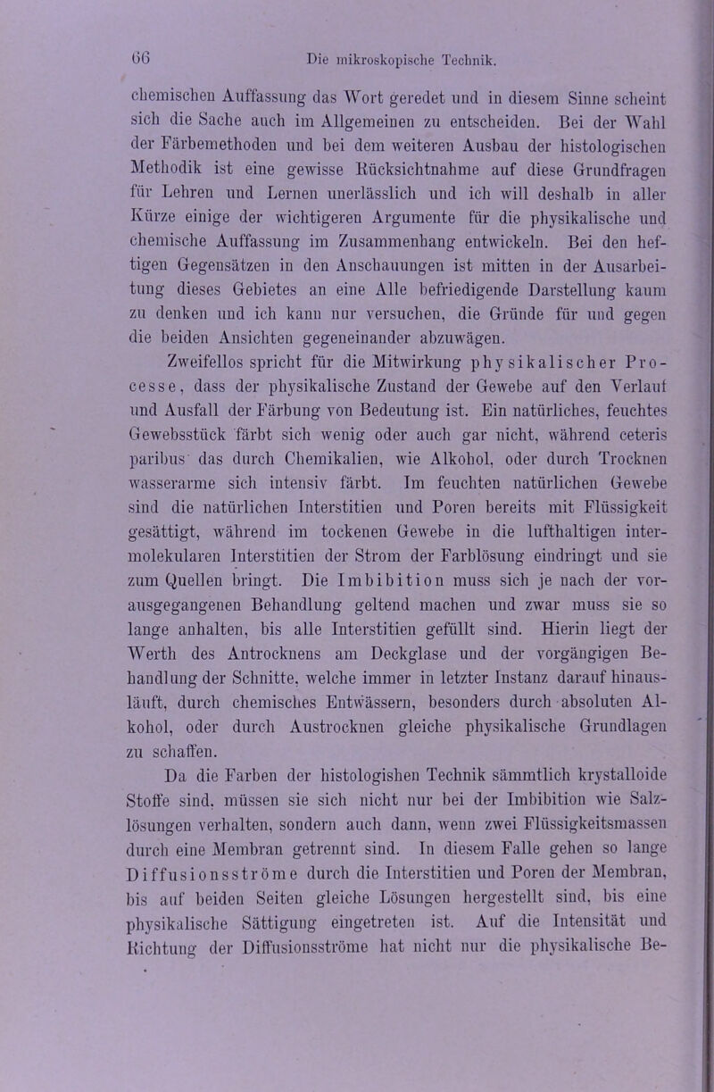 chemischen Auffassung das Wort geredet und in diesem Sinne scheint sich die Sache auch im Allgemeinen zu entscheiden. Bei der Wahl der Färbemethoden und bei dem weiteren Ausbau der histologischen Methodik ist eine gewisse Rücksichtnahme auf diese Grundfragen für Lehren und Lernen unerlässlich und ich will deshalb in aller Kürze einige der wichtigeren Argumente für die physikalische und chemische Auffassung im Zusammenhang entwickeln. Bei den hef- tigen Gegensätzen in den Anschauungen ist mitten in der Ausarbei- tung dieses Gebietes an eine Alle befriedigende Darstellung kaum zu denken und ich kann nur versuchen, die Gründe für und gegen die beiden Ansichten gegeneinander abzuwägen. Zweifellos spricht für die Mitwirkung physikalischer Pro- cesse, dass der physikalische Zustand der Gewebe auf den Verlaut und Ausfall der Färbung von Bedeutung ist. Ein natürliches, feuchtes Gewebsstück färbt sich wenig oder auch gar nicht, während ceteris paribus das durch Chemikalien, wie Alkohol, oder durch Trocknen wasserarme sich intensiv färbt. Im feuchten natürlichen Gewebe sind die natürlichen Interstitien und Poren bereits mit Flüssigkeit gesättigt, während im tockenen Gewebe in die lufthaltigen inter- molekularen Interstitien der Strom der Farblösung eindringt und sie zum Quellen bringt. Die Imbibition muss sich je uach der vor- ausgegangenen Behandlung geltend machen und zwar muss sie so lange anhalten, bis alle Interstitien gefüllt sind. Hierin liegt der Werth des Antrocknens am Deckglase und der vorgängigen Be- handlung der Schnitte, welche immer in letzter Instanz darauf hinaus- läuft, durch chemisches Entwässern, besonders durch absoluten Al- kohol, oder durch Austrocknen gleiche physikalische Grundlagen zu schaffen. Da die Farben der histologishen Technik sämmtlich krystalloide Stoffe sind, müssen sie sich nicht nur bei der Imbibition wie Salz- lösungen verhalten, sondern auch dann, wenn zwei Flüssigkeitsmassen durch eine Membran getrennt sind. In diesem Falle gehen so lange Diffusionsströme durch die Interstitien und Poren der Membran, bis auf beiden Seiten gleiche Lösungen hergestellt sind, bis eine physikalische Sättigung eingetreten ist. Auf die Intensität und Richtung der Diffusionsströme hat nicht nur die physikalische Be-
