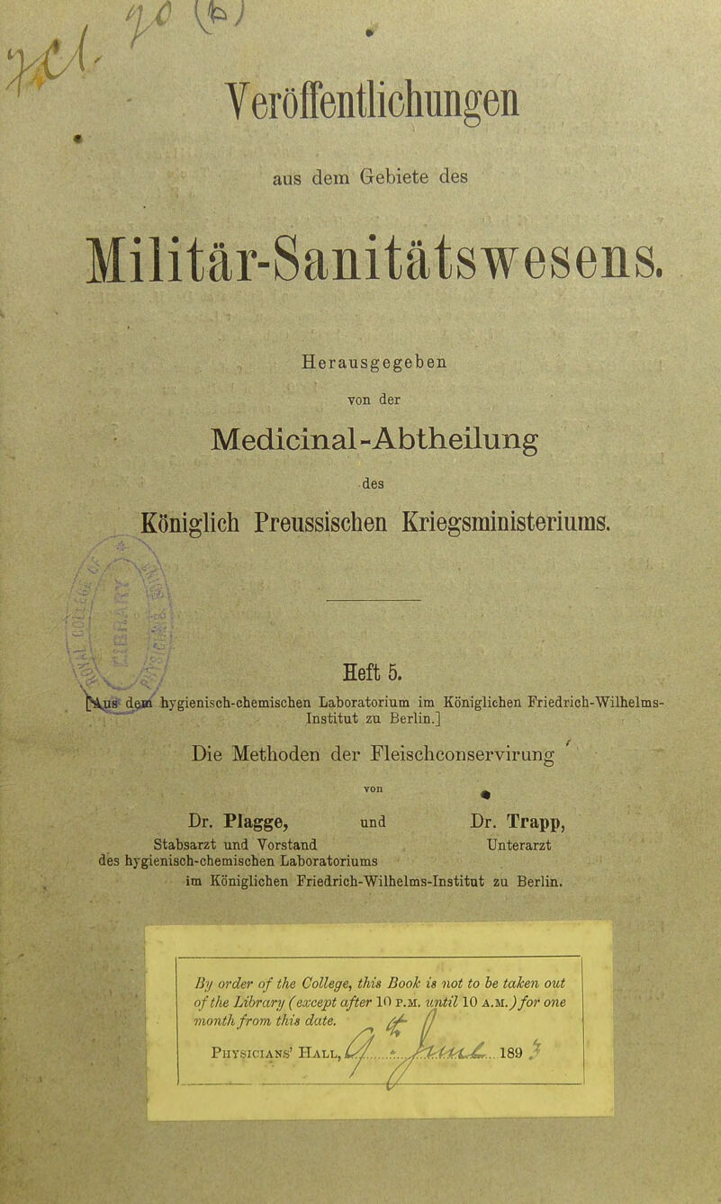 aus dem Gebiete des Militär-Sanitätswesens. Herausgegeben von der Medicinal-Abtheilung des Königlich Preussischen Kriegsministeriums. Heft 5. l^us- destt hygienisch-chemischen Laboratorium im Königlichen Friedrich-Wilhelms- ' Institut zu Berlin.] Die Methoden der Fleischconservirung Dr. Plagge, und Dr. Trapp, Stabsarzt und Vorstand Unterarzt des hygienisch-chemischen Laboratoriums im Königlichen Friedrich-Wilhelms-Institut zu Berlin. 4iil By Order of the College, this Book is not to be taken out ofthe Library (except öfter 10 p.m. until 10 AM.)for one monthfrom this date. ^ ^ Physicians' Y^kl-l^L//.. ''... Jhk(^1,:L£r...\'&,'d ^