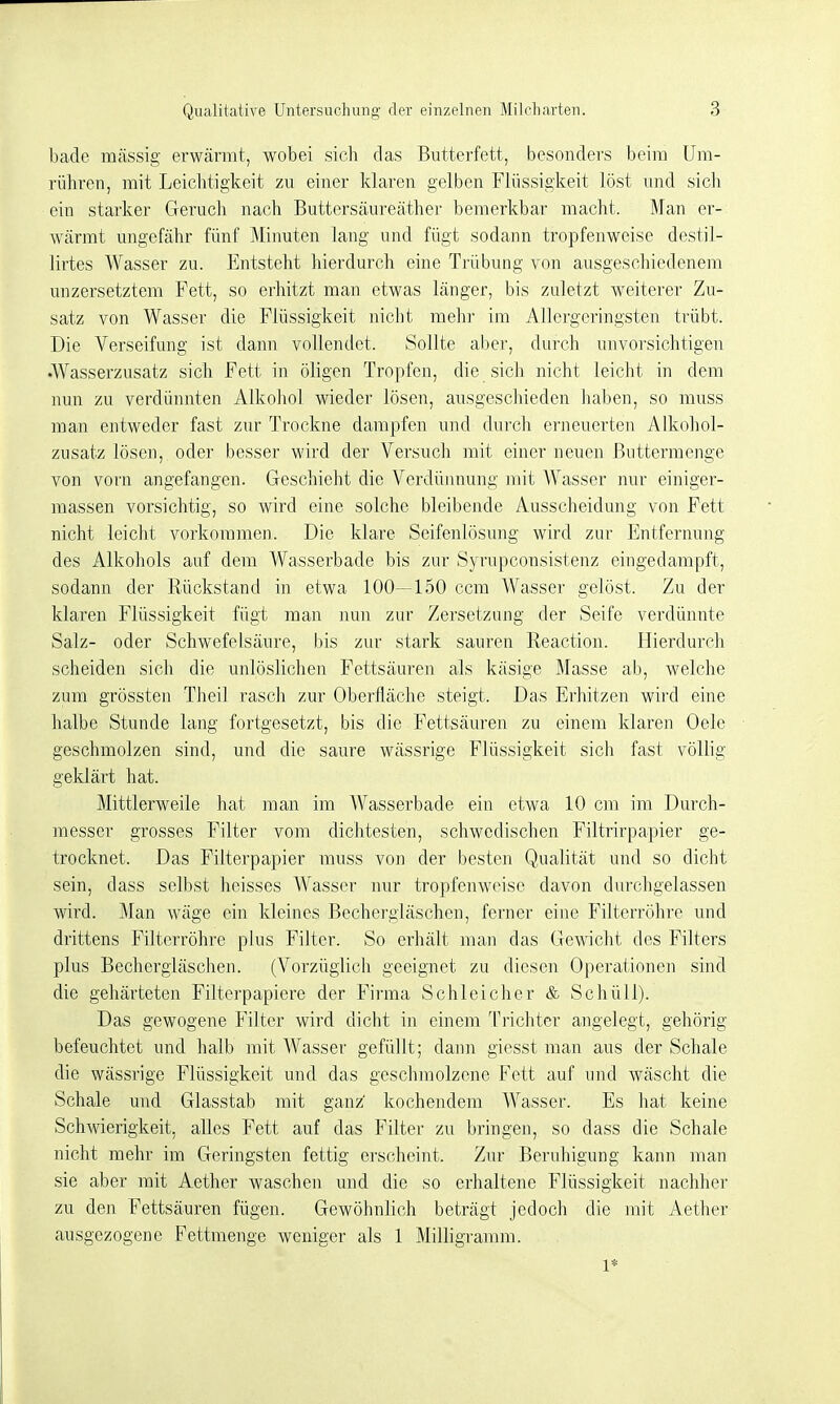 bade rocässig erwärmt, wobei sich das Butterfett, besonders beim Um- rühren, mit Leichtigkeit zu einer klaren gelben Flüssigkeit löst und sich ein starker Geruch nach Buttersäureäther bemerkbar macht. Man er- wärmt ungefähr fünf Minuten lang und fügt sodann tropfenweise destil- lirtes Wasser zu. Entsteht hierdurch eine Trübung von ausgeschiedenem unzersetztem Fett, so erhitzt man etwas länger, bis zuletzt weiterer Zu- satz von Wasser die Flüssigkeit nicht mehr im Allergeringsten, trübt. Die Verseifung ist dann vollendet. Sollte aber, durch unvorsichtigen .Wasserzusatz sich Fett in öligen Tropfen, die sich nicht leicht in dem nun zu verdünnten Alkohol wieder lösen, ausgeschieden haben, so muss man entweder fast zur Trockne dampfen und dui'ch erneuerten Alkohol- zusatz lösen, oder besser wird der Versuch mit einer neuen ßuttermenge von vorn angefangen. Geschieht die Verdünnung mit Wasser nur einiger- massen vorsichtig, so wird eine solche bleibende Ausscheidung von Fett nicht leicht voi'koramen. Die klare Seifenlösung wird zur Entfernung des Alkohols auf dem Wasserbade bis zur Syrupconsistenz eingedampft, sodann der Rückstand in etwa 100—150 ccm Wasser gelöst. Zu der klaren Flüssigkeit fügt man nun zur Zersetzung der Seife verdünnte Salz- oder Schwefelsäure, bis zur stark sauren Reaction. Hierdurch scheiden sich die unlöslichen Fettsäuren als käsige Masse ab, welche zum grössten Theil rasch zur Oberfläche steigt. Das Erhitzen wird eine halbe Stunde lang fortgesetzt, bis die Fettsäuren zu einem klaren Oele geschmolzen sind, und die saure wässrige Flüssigkeit sich fast völlig geklärt hat. Mittlerweile hat man im Wasserbade ein etwa 10 cm im Durch- messer grosses Filter vom dichtesten, schwedischen Filtrirpapier ge- trocknet. Das Filterpapier muss von der besten Qualität und so dicht sein, dass selbst heisses Wasser nur tropfenweise davon durchgelassen wird. Man wäge ein kleines Bechergläschen, ferner eine Filterröhre und drittens Filterröhre plus Filter. So erhält man das Gewicht des Filters plus Bechergläschen. (Vorzüglich geeignet zu diesen Operationen sind die gehärteten Filterpapiere der Firma Schleicher & SchüU). Das gewogene Filter wird dicht in einem Trichter angelegt, gehörig befeuchtet und halb mit Wasser gefüllt; dann giesst man aus der Schale die wässrige Flüssigkeit und das geschmolzene Fett auf und wäscht die Schale und Glasstab mit ganz kochendem Wasser. Es hat keine Schwierigkeit, alles Fett auf das Filter zu bringen, so dass die Schale nicht mehr im Geringsten fettig erscheint. Zur Beruhigung kann man sie aber mit Aether waschen und die so erhaltene Flüssigkeit nachher zu den Fettsäuren fügen. Gewöhnlich beträgt jedoch die mit Aether ausgezogene Fettmenge weniger als 1 Milligramm. 1*