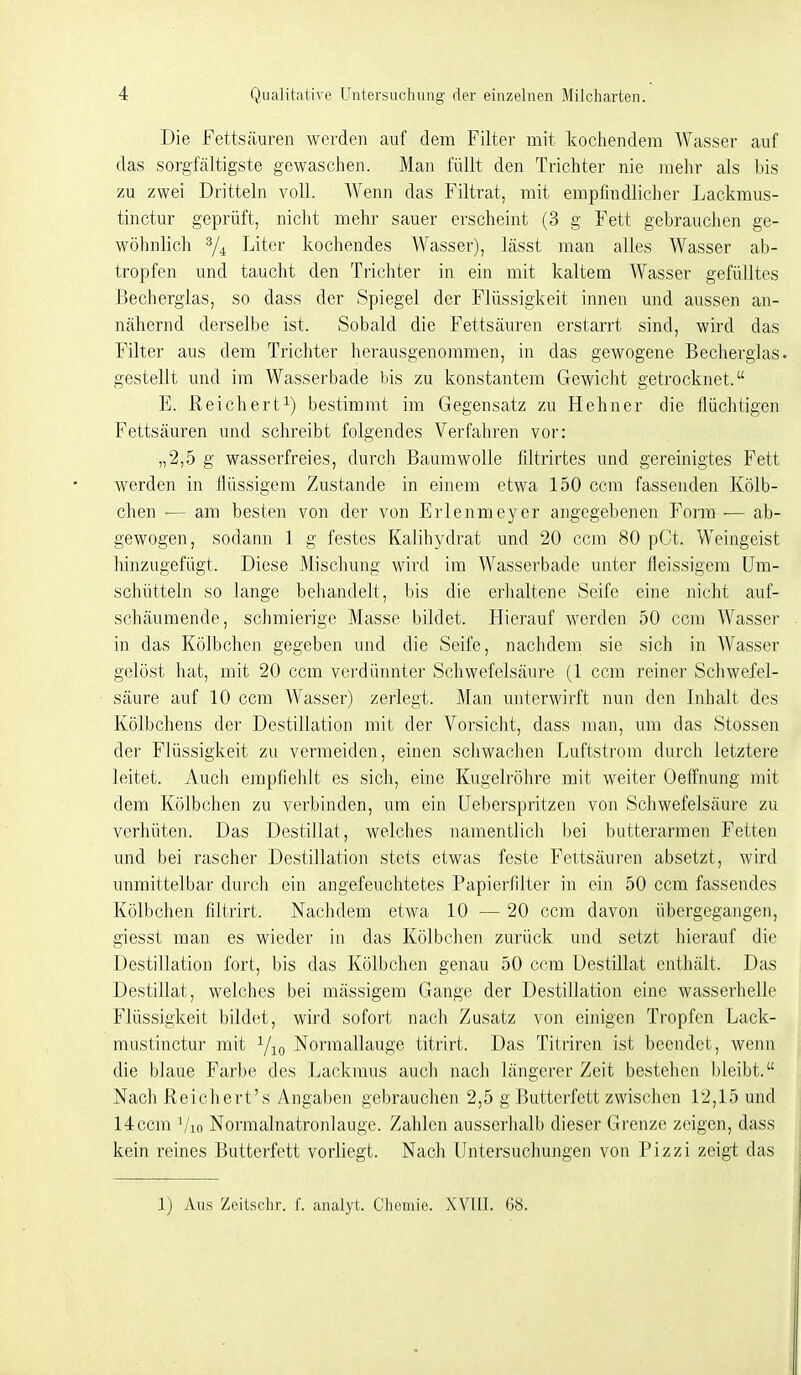 Die Fettsäuren werden auf dem Filtei- mit kochendem Wasser auf das sorgfältigste gewaschen. Man füllt den Trichter nie mehr als his zu zwei Dritteln voll. Wenn das Filtrat, mit empfindlicher Lackmus- tinctur geprüft, nicht mehr sauer erscheint (3 g Fett gebrauchen ge- wöhnlich T-'iter kochendes Wasser), lässt man alles Wasser ab- tropfen und taucht den Trichter in ein mit kaltem Wasser gefülltes Bechergias, so dass der Spiegel der Flüssigkeit innen und aussen an- nähernd derselbe ist. Sobald die Fettsäuren erstarrt sind, wird das Filter aus dem Trichter herausgenommen, in das gewogene Beclierglas gestellt und im Wasser bade bis zu konstantem Gewiclit getrocknet. E. Reichert^) bestimmt im Gegensatz zu Hehner die flüchtigen Fettsäuren und schreibt folgendes Verfahren vor: „2,5 g wasserfreies, durch Baumwolle filtrirtes und gereinigtes Fett werden in flüssigem Zustande in einem etwa 150 cem fassenden Kölb- chen ■— am besten von der von Erlenmeyer angegebenen Form — ab- gewogen, sodann 1 g festes Kalihydrat und 20 ccm 80 pCt. Weingeist hinzugefügt. Diese Mischung wird im Wasserbade unter fleissigem IJm- scJuitteln so lange behandelt, bis die erhaltene Seife eine nicht auf- schäumende, schmierige Masse bildet. Hierauf werden 50 ccm Wasser in das Kölbchen gegeben und die Seife, nachdem sie sich in AVasser gelöst hat, mit 20 ccm verdünnter Schwefelsäure (1 ccm reiner Scliwefel- säure auf 10 ccm AVasser) zerlegt. Man unterwirft nun den Inhalt des Kölbchens der Destillation mit der Vorsicht, dass man, um das Stessen der Flüssigkeit zu vermeiden, einen schwachen Luftstrom durch letztere leitet. Audi empfiehlt es sich, eine Kugelröhre mit weiter Oeff'nung mit dem Kölbchen zu verbinden, um ein Ueberspritzen von Scliwefelsäure zu verhüten. Das Destillat, welches namentlich bei butterarmen Fetten und bei rascher Destillation stets etwas feste Fettsäuren absetzt, wird unmittelbar durch ein angefeuchtetes Papierfilter in ein 50 ccm fassendes Kölbchen filtrirt. Nachdem etwa 10 — 20 ccm davon übergegangen, giesst man es wieder in das Kölbchen zurück und setzt hierauf die Destillation fort, bis das Kölbchen genau 50 ccm Destillat cntliält. Das Destillat, welches bei mässigem Gange der Destillation eine wasserhelle Flüssigkeit bildet, wird sofort nach Zusatz von einigen Tropfen Lack- mustinctur mit Normallauge titrirt. Das Titriren ist beendet, wenn die blaue Farbe des Lackmus auch nach längerer Zeit bestehen bleibt. Nach Reichert's Angaben gebrauchen 2,5 g Butterfett zwischen 12,15 und 14ccm Vio Normalnatronlauge. Zahlen ausserhalb dieser Grenze zeigen, dass kein reines Butterfett vorliegt. Nach Untersuchungen von Pizzi zeigt das