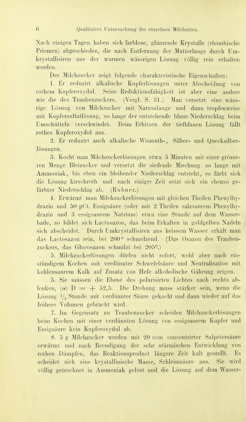 Nach einigen Tagen haben sich farblose, glänzende Krystalle (rhombische Prismen) abgeschieden, die nacli Entfernung der Mutterlange durch Um- krystallisiren aus der warmen wässrigen Lösung völlig rein erhalten werden. Der Milcli/Aickor zeigt folgende cliarakteristische Eigenschaften: 1. Er reduzirt alkalische Kupferlösungen unter Abscheidung von rothem Kupferoxydul. Seine Reduktionsfähigkeit ist aber eine andere wie die des Traubenzuckers. (Vcrgl. S. 31.) Man versetzt eine wäss- rige Lösung von Milchzucker mit Natronlauge und dann tropfenweise mit Knpfersulfatlösung, so lange der entstehende blaue Niederschlag beim üraschütteln verschwindet. Beim Erhitzen der tiefblauen Lösung fällt j-othes Kupferoxydul aus. 2. Er reduzirt auch alkalische Wismuth-, Silber- und Quecksilber- lösungen. 3. Kocht man Milchzuckerlösungen etwa 5 Minuten mit einer grösse- ren Menge Bleizucker und versetzt die siedende Mischung so lange mit Ammoniak, bis eben ein bleibender Niederschlag entsteht, so färbt sicli die Lösung kirschroth und nach einiger Zeit setzt sich ein ebenso ge- färbter Niederschlag ab. (Rubner.) 4. Erwärmt man Milchzuckerlösungen mit gleichen Theilen Phenylhy- drazin und 50 pCt. Essigsäure (oder mit 2 Theilen salzsaurem Phenylhy- drazin und 3 essigsaui'em Natrium) etwa eine Stunde auf dem Wasser- bade, so bildet sich Lactosazon, das beim Erkalten in goldgelben Nadeln sich abscheidet. Durch Umkrystallisiren aus heissem Wasser erhält man das Lactosazon rein, bei 200° schmelzend. (Das Osazon des Trauben- zuckers, das Glucosazon schmilzt bei 205.) 5. Milchzuckerlösungen dürfen nicht sofort, wohl aber nach ein- stündigem Kochen mit verdünnter Schwefelsäure und Neutralisation mit kohlensaurem Kalk auf Zusatz von tiefe alkoholische Gährung zeigen. 5. Sie müssen die Ebene des polarisirten Lichtes nach rechts ab- lenken, (a) D = -f 52,5. Die Drehung muss stärker sein, wenn die Lösung Y2 Stunde mit verdünnter Säure gekocht und dann wieder auf das frühere Volumen gebracht wird. 7. Im Gegensatz zu Traubenzucker scheiden Milchzuckerlösungen beim Kochen mit einer verdünnten Lösung von essigsaurem Kupfer uiul Essigsäure kein Kupferoxydul ab. 8. 5 g Milchzucker werden mit 20 ccm concentrirter Salpetersäure erwärmt und nach Beendigung der sehr stürmischen Entwicklung von rothen Dämpfen, das Reaktionsproduct längere Zeit kalt gestellt. Es scheidet sich eine krystallinische Masse, Schleimsäure aus. Sie wird völlig getrocknet in Ammoniak gelöst und die Lösung auf dem Wasser-