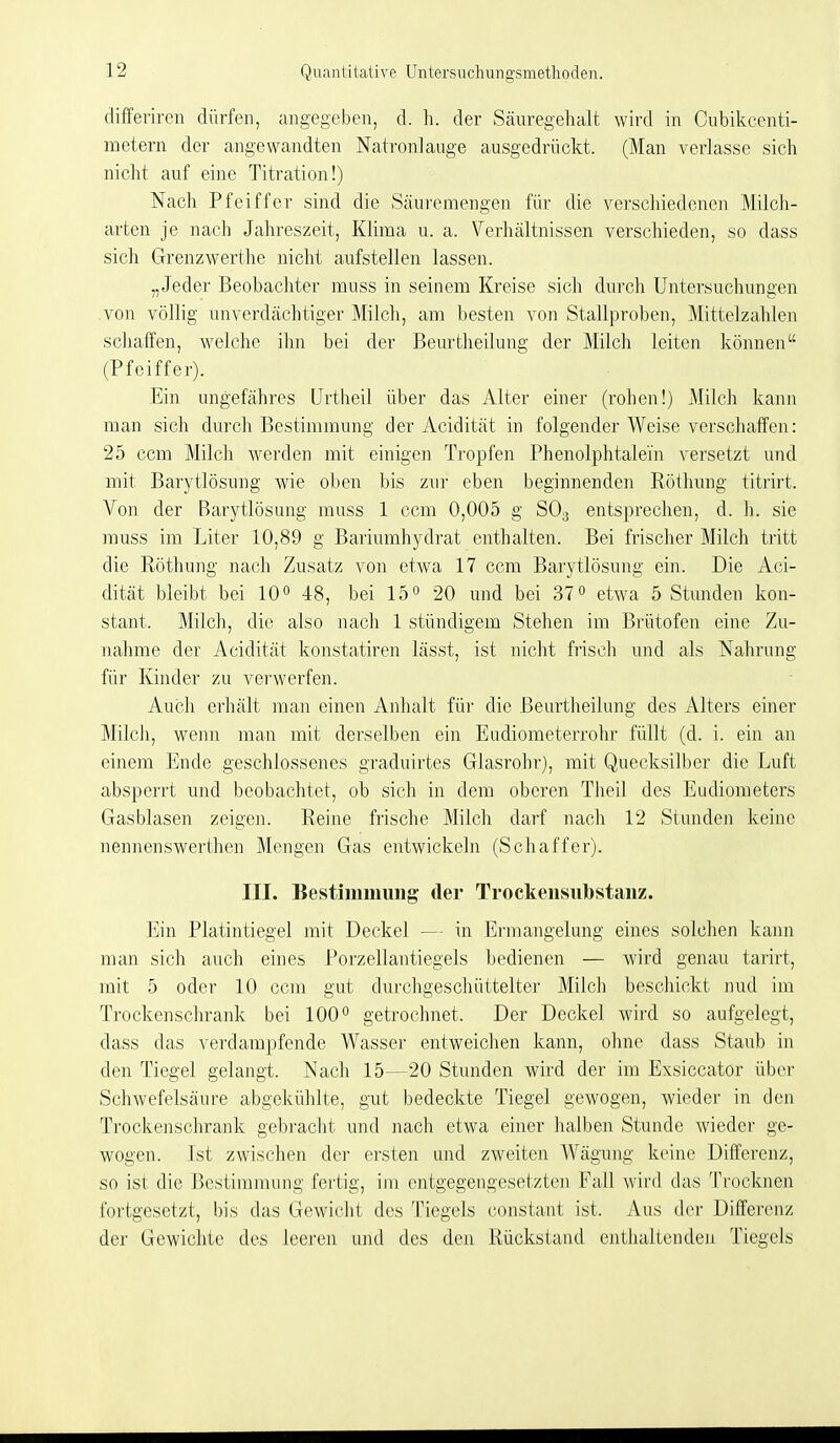 differiren dürfen, angegeben, d. h. der Säuregehalt wird in Cubikcenti- metern der angewandten Natronlauge ausgedrückt. (Man verlasse sich nicht auf eine Titration!) Nach Pfeiffer sind die Säuremengen für die verschiedenen Milch- arten je nach Jahreszeit, Klima u. a. Verhältnissen verschieden, so dass sicli Grenzwerthe nicht aufstellen lassen. „Jeder Beobachter muss in seinem Kreise sich durch Untersuchungen von völlig unverdächtiger Milch, am besten von Stallproben, Mittelzahlen schaffen, welche ihn bei der Beurtheilung der Milch leiten können (Pfeiffer). Ein ungefähres ürtheil über das Alter einer (rohen!) Milch kann man sich durch Bestimmung der Acidität in folgender Weise verschaffen: 25 ccm Milch werden mit einigen Tropfen Phenolphtalei'n versetzt und mit Barytlösung wie oben bis zur eben beginnenden Röthung titrirt. Von der Barytlösung muss 1 ccm 0,005 g SOg entsprechen, d. h. sie muss im Liter 10,89 g Bariumhydrat enthalten. Bei frischer Milch tritt die Röthung nach Zusatz von etwa 17 ccm Barytlösung ein. Die Aci- dität bleibt bei 10 o 48, bei 15« 20 und bei 37« etwa 5 Stunden kon- stant. Milch, die also nach 1 stündigem Stehen im Brütofen eine Zu- nahme der Acidität konstatiren lässt, ist nicht frisch und als Nahrung für Kinder zu vei'werfen. Auch erhält man einen Anhalt für die Beurtheilung des Alters einer Milch, wenn man mit derselben ein Eudiometerrohr füllt (d. i. ein an einem Ende geschlossenes graduirtes Glasrohr), mit Quecksilber die Luft absperrt und beobachtet, ob sich in dem oberen Theil des Eudiometers Gasblasen zeigen. Reine frische Milch darf nach 12 Stunden keine nennenswerthen Mengen Gas entwickeln (Schaffer). III. Bestimmung der Trockensubstanz. Ein Platintiegel mit Deckel — in Ermangelung eines solchen kann man sich auch eines Porzellantiegels bedienen — wird genau tarirt, mit 5 oder 10 ccm gut durchgeschüttelter Milch beschickt nud im Trockenschrank bei 100 getrocknet. Der Deckel wird so aufgelegt, dass das verdampfende Wasser entweichen kann, ohne dass Staub in den Tiegel gelangt. Nach 15—20 Stunden wird der im Exsiccator über Schwefelsäure abgekühlte, gut bedeckte Tiegel gewogen, wieder in den Trockenschrank gebi-acht und nach etwa einer halben Stunde wieder ge- wogen. Ist zwischen der ersten und zweiten AVägung keine Differenz, so ist die Bestimmung fertig, im entgegengesetzten Fall wird das Trocknen fortgesetzt, bis das Gewicht des Tiegels constant ist. Aus der Differenz der Gewichte des leeren und des den Rückstand enthaltenden Tiegels