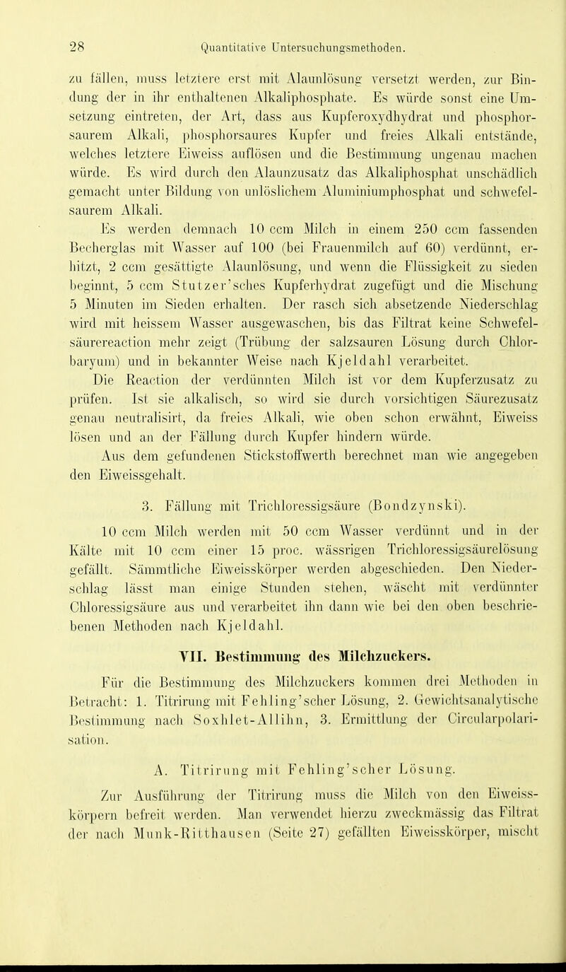 zu fällen, muss letztere erst mit Alaunlösung versetzt werden, zur Bin- dung der in ihr enthaltenen Alkaliphosphate. Es würde sonst eine Um- setzung eintreten, der Art, dass aus Kupferoxydhydrat und phosphor- saurem Alkali, phosphorsaures Kupfer und freies Alkali entstände, welches letztere Eiweiss auflösen und die Bestimmung ungenau machen würde. Es wird durch den Alaunzusatz das Alkaliphosphat unschädlich gemacht unter Bildung von unlöslichem Aluminiumphosphat und schwefel- saurem Alkali. Es werden demnacli 10 ccm Milch in einem 250 ccm fassenden Becherglas mit Wasser auf 100 (bei Frauenmilch auf 60) verdünnt, er- hitzt, 2 ccm gesättigte Alaunlösung, und wenn die Flüssigkeit zu sieden beginnt, 5 ccm Stutzer'scbes Kupferhydrat zugefügt und die Mischung 5 Minuten im Sieden erhalten. Der rasch sich absetzende Niederschlag wird mit heissem Wasser ausgewaschen, bis das Filtrat keine Schwefel- säurereaction mehr zeigt (Trübung der salzsauren Lösung durch Chlor- baryum) und in bekannter Weise nach Kjeldahl verarbeitet. Die Reaction der verdünnten Milch ist vor dem Kupferzusatz zu prüfen. Ist sie alkalisch, so wird sie durch vorsichtigen Säurezusatz genau neutralisirt, da freies Alkali, wie oben schon erwähnt, Eiweiss lösen und an der Fällung durch Kupfer hindern würde. Aus dem gefundenen Stickstoffwerth berechnet man wie angegeben den Eiweissgehalt. 3. Fcällung mit Trichloressigsäure (Bondzynski). 10 ccm Milch werden mit 50 ccm Wasser verdünnt und in der Kälte mit 10 ccm einer 15 proc. wässrigen Trichloressigsäurelösung gefällt. Sämmtliclie Eiweisskörper werden abgeschieden. Den Nieder- schlag lässt man einige Stunden stehen, wäscht mit verdünnter Chloressigsäure aus und verarbeitet ihn dann wie bei den oben beschrie- benen Methoden nach Kjeldahl. TU. Bestimmung des Milchzuckers. Für die Bestimmung des Milchzuckers kommen drei Methoden iu Betracht: 1. Titrirung mit Fehling'sclier Lösung, 2. (.Tcwichtsanalytischc Bestimmung nach Soxhlet-Allihn, 3. Ermittlung der Circularpolari- sation. A. Titrirung mit Fehling'scher Lösung. Zur Ausführung der Titrirung muss die Milch von den Eiweiss- köi'pern befi'eit werden. Man verwendet hierzu zweckmässig das Filtrat der nacli Munk-Ritthauseu (Seite 27) gefällten Eiweisskörper, mischt