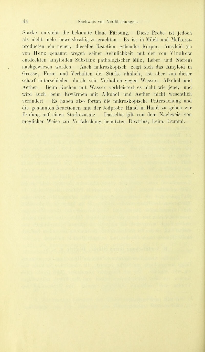 Stärke entsteht die bekannte blaue Färbung. Diese Probe ist jedoch als nicht mehr beweiskräftig zu erachten. Es ist in Milch und Molkerei- prqducten ein neuer, dieselbe Reaction gebende]' Körper, Amyloid (so von Herz genannt wegen seiner Aehnlichkeit mit der von Virchow entdeckten amyloiden Substanz pathologischer Milz, Leber und Nieren) nachgewiesen worden. Auch mikroskopisch zeigt sich das Amyloid in Grösse, Form und Verhalten der Stärke ähnlich, ist aber von dieser scharf unterschieden diii'ch sein Verhalten gegen Wasser, Alkohol und Aether. Beim Kochen mit Wasser verkleistert es nicht wie jene, und wird auch beim Erwärmen mit Alkohol und Aether nicht wesentlich s^erändert. Es haben also fortan die mikroskopische Untersuchung und die geiiannten Reactionen mit der Jodprobe Hand in Hand zu gehen zur Prüfung auf einen Stärkezusatz. Dasselbe gilt von dem Nachweis \'on möglicher Weise zur Verfälschung benutzten Dextrins, Leim, Gummi.
